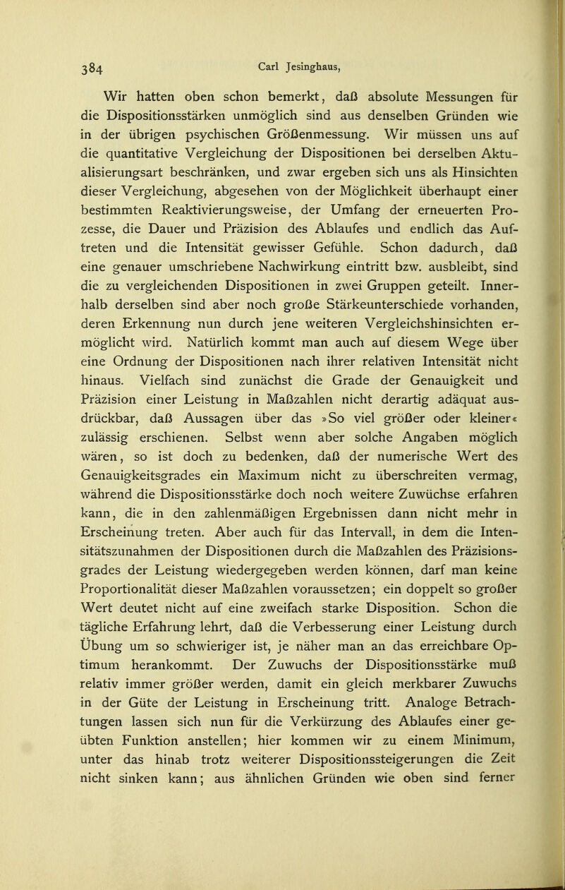 Wir hatten oben schon bemerkt, daß absolute Messungen für die Dispositionsstärken unmöglich sind aus denselben Gründen wie in der übrigen psychischen Größenmessung. Wir müssen uns auf die quantitative Vergleichung der Dispositionen bei derselben Aktu- alisierungsart beschränken, und zwar ergeben sich uns als Hinsichten dieser Vergleichung, abgesehen von der Möglichkeit überhaupt einer bestimmten Reaktivierungsweise, der Umfang der erneuerten Pro- zesse, die Dauer und Präzision des Ablaufes und endlich das Auf- treten und die Intensität gewisser Gefühle. Schon dadurch, daß eine genauer umschriebene Nachwirkung eintritt bzw. ausbleibt, sind die zu vergleichenden Dispositionen in zwei Gruppen geteilt. Inner- halb derselben sind aber noch große Stärkeunterschiede vorhanden, deren Erkennung nun durch jene weiteren Vergleichshinsichten er- möglicht wird. Natürlich kommt man auch auf diesem Wege über eine Ordnung der Dispositionen nach ihrer relativen Intensität nicht hinaus. Vielfach sind zunächst die Grade der Genauigkeit und Präzision einer Leistung in Maßzahlen nicht derartig adäquat aus- drückbar, daß Aussagen über das »So viel größer oder kleiner« zulässig erschienen. Selbst wenn aber solche Angaben möglich wären, so ist doch zu bedenken, daß der numerische Wert des Genauigkeitsgrades ein Maximum nicht zu überschreiten vermag, während die Dispositionsstärke doch noch weitere Zuwüchse erfahren kann, die in den zahlenmäßigen Ergebnissen dann nicht mehr in Erscheinung treten. Aber auch für das Intervall, in dem die Inten- sitätszunahmen der Dispositionen durch die Maßzahlen des Präzisions- grades der Leistung wiedergegeben werden können, darf man keine Proportionalität dieser Maßzahlen voraussetzen; ein doppelt so großer Wert deutet nicht auf eine zweifach starke Disposition. Schon die tägliche Erfahrung lehrt, daß die Verbesserung einer Leistung durch Übung um so schwieriger ist, je näher man an das erreichbare Op- timum herankommt. Der Zuwuchs der Dispositionsstärke muß relativ immer größer werden, damit ein gleich merkbarer Zuwuchs in der Güte der Leistung in Erscheinung tritt. Analoge Betrach- tungen lassen sich nun für die Verkürzung des Ablaufes einer ge- übten Funktion anstellen; hier kommen wir zu einem Minimum, unter das hinab trotz weiterer Dispositionssteigerungen die Zeit nicht sinken kann; aus ähnlichen Gründen wie oben sind ferner