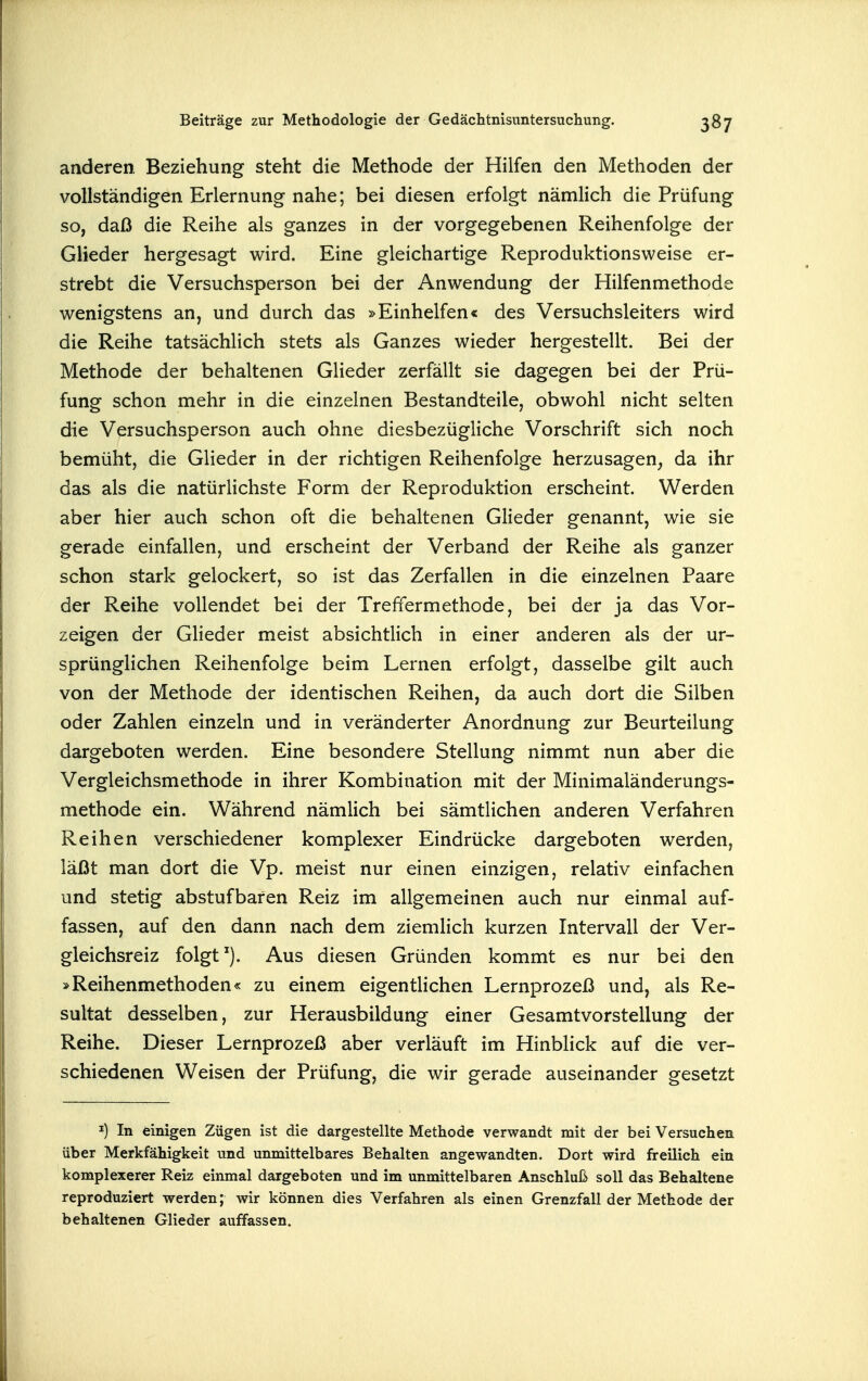 anderen Beziehung steht die Methode der Hilfen den Methoden der vollständigen Erlernung-nahe; bei diesen erfolgt nämlich die Prüfung so, daß die Reihe als ganzes in der vorgegebenen Reihenfolge der Glieder hergesagt wird. Eine gleichartige Reproduktionsweise er- strebt die Versuchsperson bei der Anwendung der Hilfenmethode wenigstens an, und durch das »Einhelfen« des Versuchsleiters wird die Reihe tatsächlich stets als Ganzes wieder hergestellt. Bei der Methode der behaltenen Glieder zerfällt sie dagegen bei der Prü- fung schon mehr in die einzelnen Bestandteile, obwohl nicht selten die Versuchsperson auch ohne diesbezügliche Vorschrift sich noch bemüht, die Glieder in der richtigen Reihenfolge herzusagen, da ihr das als die natürlichste Form der Reproduktion erscheint. Werden aber hier auch schon oft die behaltenen Glieder genannt, wie sie gerade einfallen, und erscheint der Verband der Reihe als ganzer schon stark gelockert, so ist das Zerfallen in die einzelnen Paare der Reihe vollendet bei der Treffermethode, bei der ja das Vor- zeigen der GHeder meist absichtlich in einer anderen als der ur- sprünglichen Reihenfolge beim Lernen erfolgt, dasselbe gilt auch von der Methode der identischen Reihen, da auch dort die Silben oder Zahlen einzeln und in veränderter Anordnung zur Beurteilung dargeboten werden. Eine besondere Stellung nimmt nun aber die Vergleichsmethode in ihrer Kombination mit der Minimaländerungs- methode ein. Während nämlich bei sämtlichen anderen Verfahren Reihen verschiedener komplexer Eindrücke dargeboten werden, läßt man dort die Vp. meist nur einen einzigen, relativ einfachen und stetig abstufbafen Reiz im allgemeinen auch nur einmal auf- fassen, auf den dann nach dem ziemlich kurzen Intervall der Ver- gleichsreiz folgt ^). Aus diesen Gründen kommt es nur bei den »Reihenmethoden« zu einem eigentHchen Lernprozeß und, als Re- sultat desselben, zur Herausbildung einer Gesamtvorstellung der Reihe. Dieser Lernprozeß aber verläuft im Hinblick auf die ver- schiedenen Weisen der Prüfung, die wir gerade auseinander gesetzt I) In einigen Zügen ist die dargestellte Methode verwandt mit der bei Versuchen über Merkfähigkeit und unmittelbares Behalten angewandten. Dort wird freilich ein komplexerer Reiz einmal dargeboten und im unmittelbaren Anschluß soll das Behaltene reproduziert werden; wir können dies Verfahren als einen Grenzfall der Methode der behaltenen Glieder auffassen.