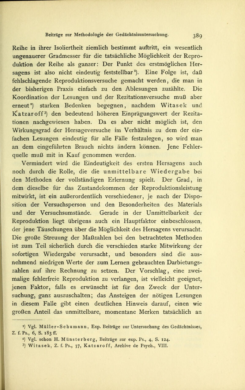 Reihe in ihrer Isoliertheit ziemlich bestimmt auftritt, ein wesentlich ungenauerer Gradmesser für die tatsächliche Möglichkeit der Repro- duktion der Reihe als ganzer: Der Punkt des erstmöglichen Her- sagens ist also nicht eindeutig feststellbar'). Eine Folge ist, daß fehlschlagende Reproduktionsversuche gemacht werden, die man in der bisherigen Praxis einfach zu den Ablesungen zuzählte. Die Koordination der Lesungen und der Rezitationsversuche muß aber erneut^) starken Bedenken begegnen, nachdem Witasek und Katzaroff^) den bedeutend höheren Einprägungswert der Rezita- tionen nachgewiesen haben. Da es aber nicht möglich ist, den Wirkungsgrad der Hersageversuche im Verhältnis zu dem der ein- fachen Lesungen eindeutig für alle Fälle festzulegen, so v/ird man an dem eingeführten Brauch nichts ändern können. Jene Fehler- quelle muß mit in Kauf genommen werden. Vermindert wird die Eindeutigkeit des ersten Hersagens auch noch durch die Rolle, die die unmittelbare Wiedergabe bei den Methoden der vollständigen Erlernung spielt. Der Grad, in dem dieselbe für das Zustandekommen der Reproduktionsleistung mitwirkt, ist ein außerordentlich verschiedener, je nach der Dispo- sition der Versuchsperson und den Besonderheiten des Materials und der Versuchsumstände. Gerade in der Unmittelbarkeit der Reproduktion liegt übrigens auch ein Hauptfaktor einbeschlossen, der jene Täuschungen über die Möglichkeit des Hersagens verursacht. Die große Streuung der Maßzahlen bei den betrachteten Methoden ist zum Teil sicherlich durch die verschieden starke Mitwirkung der sofortigen Wiedergabe verursacht, und besonders sind die aus- nehmend niedrigen Werte der zum Lernen gebrauchten Darbietungs- zahlen auf ihre Rechnung zu setzen. Der Vorschlag, eine zwei- malige fehlerfreie Reproduktion zu verlangen, ist vielleicht geeignet, jenen Faktor, falls es erwünscht ist für den Zweck der Unter- suchung, ganz auszuschalten; das Ansteigen der nötigen Lesungen in diesem Falle gibt einen deuthchen Hinweis darauf, einen wie großen Anteil das unmittelbare, momentane Merken tatsächlich an Vgl. Müller-Schumann, Exp. Beiträge zur Untersuchung des Gedächtnisses, Z. f. Ps., 6, S. 183 ff. 2) Vgl. schon H. Münsterberg, Beiträge zur exp. Ps., 4, S. 124. 3) Witasek, Z. f. Ps., 37, Katzaroff, Archive de Psych., VIII.