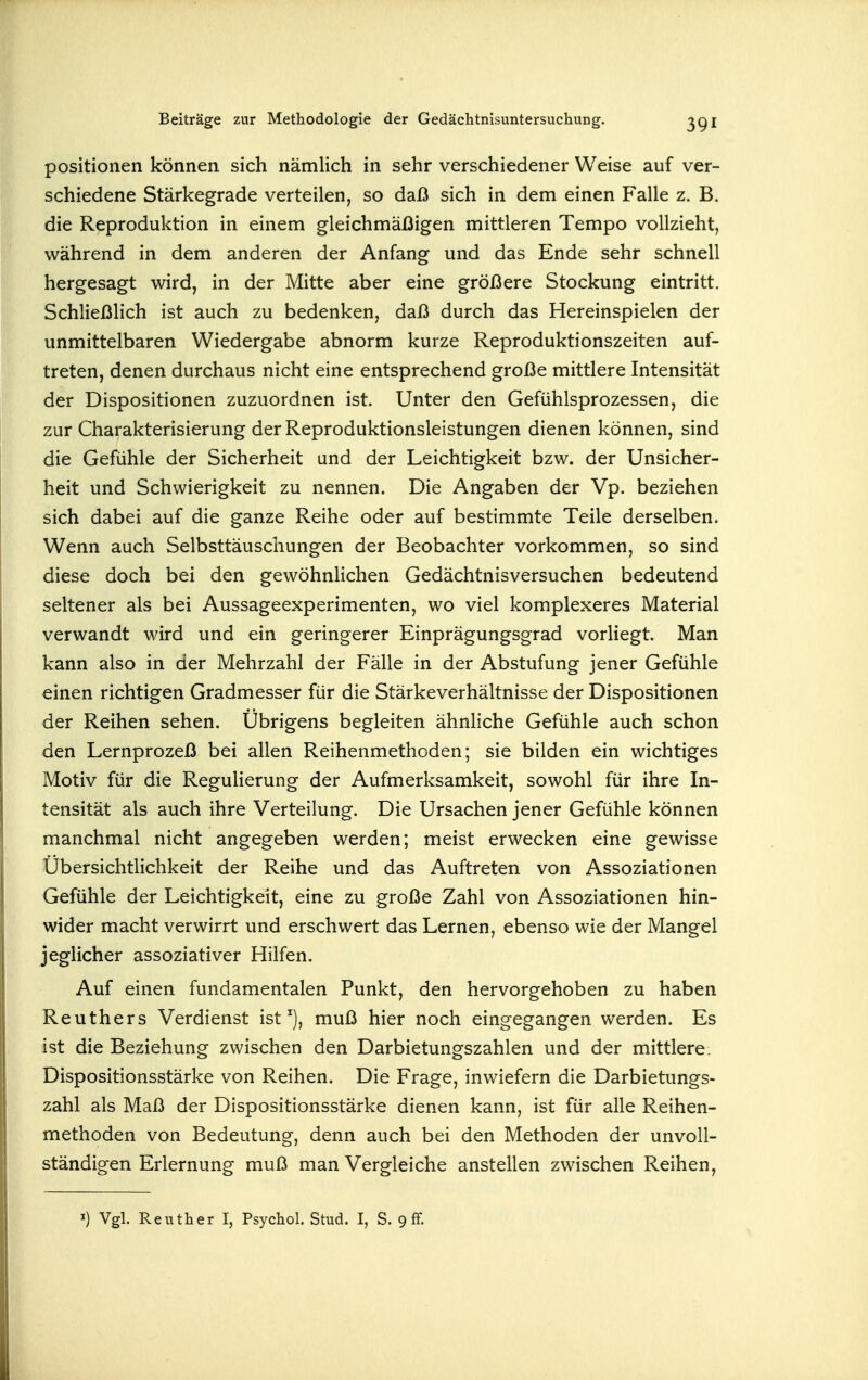 Positionen können sich nämlich in sehr verschiedener Weise auf ver- schiedene Stärkegrade verteilen, so daß sich in dem einen Falle z. B. die Reproduktion in einem gleichmäßigen mittleren Tempo vollzieht, während in dem anderen der Anfang und das Ende sehr schnell hergesagt wird, in der Mitte aber eine größere Stockung eintritt. Schließlich ist auch zu bedenken, daß durch das Hereinspielen der unmittelbaren Wiedergabe abnorm kurze Reproduktionszeiten auf- treten, denen durchaus nicht eine entsprechend große mittlere Intensität der Dispositionen zuzuordnen ist. Unter den Gefühlsprozessen, die zur Charakterisierung der Reproduktionsleistungen dienen können, sind die Gefühle der Sicherheit und der Leichtigkeit bzw. der Unsicher- heit und Schwierigkeit zu nennen. Die Angaben der Vp. beziehen sich dabei auf die ganze Reihe oder auf bestimmte Teile derselben. Wenn auch Selbsttäuschungen der Beobachter vorkommen, so sind diese doch bei den gewöhnlichen Gedächtnisversuchen bedeutend seltener als bei Aussageexperimenten, wo viel komplexeres Material verwandt wird und ein geringerer Einprägungsgrad vorliegt. Man kann also in der Mehrzahl der Fälle in der Abstufung jener Gefühle einen richtigen Gradmesser für die Stärkeverhältnisse der Dispositionen der Reihen sehen. Übrigens begleiten ähnliche Gefühle auch schon den Lernprozeß bei allen Reihenmethoden; sie bilden ein wichtiges Motiv für die ReguHerung der Aufmerksamkeit, sowohl für ihre In- tensität als auch ihre Verteilung. Die Ursachen jener Gefühle können manchmal nicht angegeben werden; meist erwecken eine gewisse Übersichtlichkeit der Reihe und das Auftreten von Assoziationen Gefühle der Leichtigkeit, eine zu große Zahl von Assoziationen hin- wider macht verwirrt und erschwert das Lernen, ebenso wie der Mangel jeglicher assoziativer Hilfen. Auf einen fundamentalen Punkt, den hervorgehoben zu haben Reuthers Verdienst ist muß hier noch eingegangen werden. Es ist die Beziehung zwischen den Darbietungszahlen und der mittlere. Dispositionsstärke von Reihen. Die Frage, inwiefern die Darbietungs- zahl als Maß der Dispositionsstärke dienen kann, ist für alle Reihen- methoden von Bedeutung, denn auch bei den Methoden der unvoll- ständigen Erlernung muß man Vergleiche anstellen zwischen Reihen,