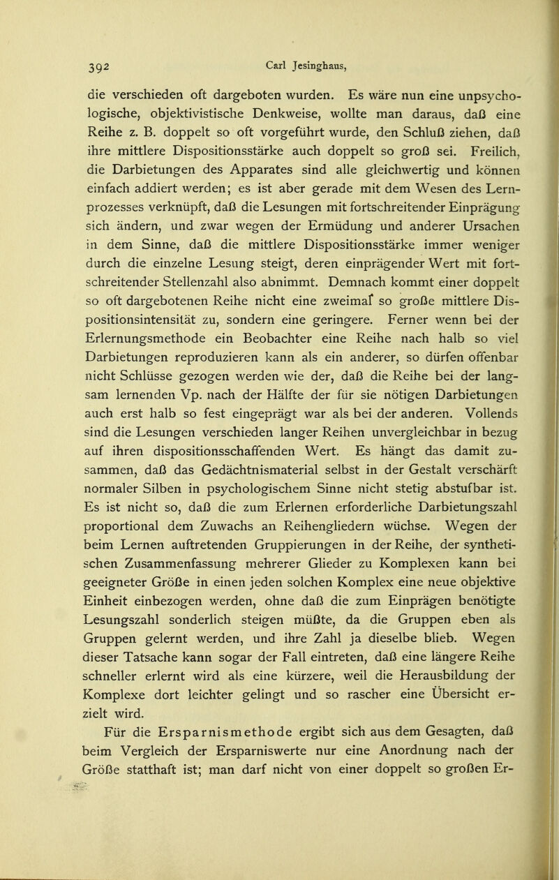 die verschieden oft dargeboten wurden. Es wäre nun eine unpsycho- logische, objektivistische Denkweise, wollte man daraus, daß eine Reihe z. B. doppelt so oft vorgeführt wurde, den Schluß ziehen, daß ihre mittlere Dispositionsstärke auch doppelt so groß sei. Freilich, die Darbietungen des Apparates sind alle gleichwertig und können einfach addiert werden; es ist aber gerade mit dem Wesen des Lern- prozesses verknüpft, daß die Lesungen mit fortschreitender Einprägung sich ändern, und zwar wegen der Ermüdung und anderer Ursachen in dem Sinne, daß die mittlere Dispositionsstärke immer weniger durch die einzelne Lesung steigt, deren einprägender Wert mit fort- schreitender Stellenzahl also abnimmt. Demnach kommt einer doppelt so oft dargebotenen Reihe nicht eine zweimal* so große mittlere Dis- positionsintensität zu, sondern eine geringere. Ferner wenn bei der Erlernungsmethode ein Beobachter eine Reihe nach halb so viel Darbietungen reproduzieren kann als ein anderer, so dürfen offenbar nicht Schlüsse gezogen werden wie der, daß die Reihe bei der lang- sam lernenden Vp. nach der Hälfte der für sie nötigen Darbietungen auch erst halb so fest eingeprägt war als bei der anderen. Vollends sind die Lesungen verschieden langer Reihen unvergleichbar in bezug auf ihren dispositionsschaffenden Wert. Es hängt das damit zu- sammen, daß das Gedächtnismaterial selbst in der Gestalt verschärft normaler Silben in psychologischem Sinne nicht stetig abstufbar ist. Es ist nicht so, daß die zum Erlernen erforderliche Darbietungszahl proportional dem Zuwachs an Reihengliedern wüchse. Wegen der beim Lernen auftretenden Gruppierungen in der Reihe, der syntheti- schen Zusammenfassung mehrerer Glieder zu Komplexen kann bei geeigneter Größe in einen jeden solchen Komplex eine neue objektive Einheit einbezogen werden, ohne daß die zum Einprägen benötigte Lesungszahl sonderlich steigen müßte, da die Gruppen eben als Gruppen gelernt werden, und ihre Zahl ja dieselbe blieb. Wegen dieser Tatsache kann sogar der Fall eintreten, daß eine längere Reihe schneller erlernt wird als eine kürzere, weil die Herausbildung der Komplexe dort leichter gelingt und so rascher eine Übersicht er- zielt wird. Für die Ersparnismethode ergibt sich aus dem Gesagten, daß beim Vergleich der Ersparniswerte nur eine Anordnung nach der Größe statthaft ist; man darf nicht von einer doppelt so großen Er-