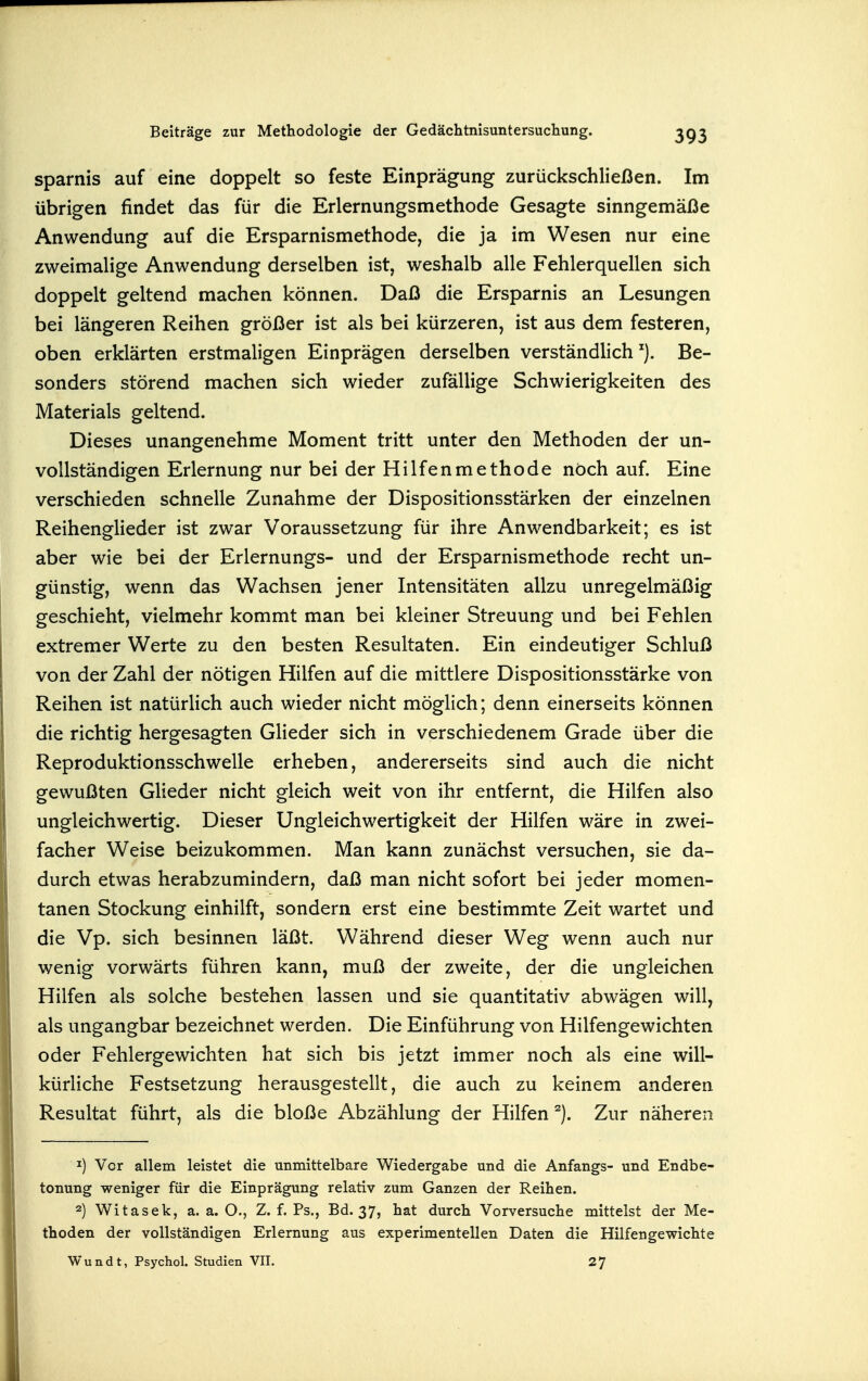 sparnis auf eine doppelt so feste Einprägung zurückschließen. Im übrigen findet das für die Erlernungsmethode Gesagte sinngemäße Anwendung auf die Ersparnismethode, die ja im Wesen nur eine zweimalige Anwendung derselben ist, weshalb alle Fehlerquellen sich doppelt geltend machen können. Daß die Ersparnis an Lesungen bei längeren Reihen größer ist als bei kürzeren, ist aus dem festeren, oben erklärten erstmaligen Einprägen derselben verständlich Be- sonders störend machen sich wieder zufällige Schwierigkeiten des Materials geltend. Dieses unangenehme Moment tritt unter den Methoden der un- vollständigen Erlernung nur bei der Hilfenmethode noch auf. Eine verschieden schnelle Zunahme der Dispositionsstärken der einzelnen Reihenglieder ist zwar Voraussetzung für ihre Anwendbarkeit; es ist aber wie bei der Erlernungs- und der Ersparnismethode recht un- günstig, wenn das Wachsen jener Intensitäten allzu unregelmäßig geschieht, vielmehr kommt man bei kleiner Streuung und bei Fehlen extremer Werte zu den besten Resultaten. Ein eindeutiger Schluß von der Zahl der nötigen Hilfen auf die mittlere Dispositionsstärke von Reihen ist natürlich auch wieder nicht möglich; denn einerseits können die richtig hergesagten Glieder sich in verschiedenem Grade über die Reproduktionsschwelle erheben, andererseits sind auch die nicht gewußten Glieder nicht gleich weit von ihr entfernt, die Hilfen also ungleichwertig. Dieser Ungleichwertigkeit der Hilfen wäre in zwei- facher Weise beizukommen. Man kann zunächst versuchen, sie da- durch etwas herabzumindern, daß man nicht sofort bei jeder momen- tanen Stockung einhilft, sondern erst eine bestimmte Zeit wartet und die Vp. sich besinnen läßt. Während dieser Weg wenn auch nur wenig vorwärts führen kann, muß der zweite, der die ungleichen Hilfen als solche bestehen lassen und sie quantitativ abwägen will, als ungangbar bezeichnet werden. Die Einführung von Hilfengewichten oder Fehlergewichten hat sich bis jetzt immer noch als eine will- kürliche Festsetzung herausgestellt, die auch zu keinem anderen Resultat führt, als die bloße Abzählung der Hilfen Zur näheren Vor allem leistet die unmittelbare Wiedergabe und die Anfangs- und Endbe- tonung weniger für die Einprägung relativ zum Ganzen der Reihen. 2) Witasek, a.a.O., Z. f. Ps., Bd. 37, hat durch Vorversuche mittelst der Me- thoden der vollständigen Erlernung aus experimentellen Daten die Hilfengewichte Wundt, Psychol. Studien VII. 27