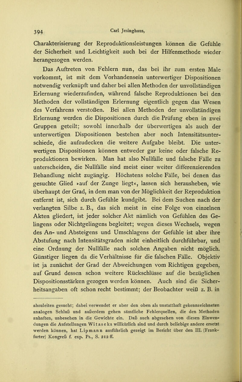 Charakterisierung der Reproduktionsleistungen können die Gefühle der Sicherheit und Leichtigkeit auch bei der Hilfenmethode wieder herangezogen werden. Das Auftreten von Fehlern nun, das bei ihr zum ersten Male vorkommt, ist mit dem Vorhandensein unterwertiger Dispositionen notwendig verknüpft und daher bei allen Methoden der unvollständigen Erlernung wiederzufinden, während falsche Reproduktionen bei den Methoden der vollständigen Erlernung eigentlich gegen das Wesen des Verfahrens verstoßen. Bei allen Methoden der unvollständigen Erlernung werden die Dispositionen durch die Prüfung eben in zwei Gruppen geteilt; sowohl innerhalb der überwertigen als auch der unterwertigen Dispositionen bestehen aber noch Intensitätsunter- schiede, die aufzudecken die weitere Aufgabe bleibt. Die unter- wertigen Dispositionen können entweder gar keine oder falsche Re- produktionen bewirken. Man hat also Nullfälle und falsche Fälle zu unterscheiden, die Nullfälle sind meist einer weiter differenzierenden Behandlung nicht zugängig. Höchstens solche Fälle, bei denen das gesuchte Glied »auf der Zunge liegt«, lassen sich herausheben, wie überhaupt der Grad, in dem man von der Möglichkeit der Reproduktion entfernt ist, sich durch Gefühle kundgibt. Bei dem Suchen nach der verlangten Silbe z. B., das sich meist in eine Folge von einzelnen Akten gliedert, ist jeder solcher Akt nämlich von Gefühlen des Ge- lingens oder Nichtgelingens begleitet; wegen dieses Wechsels, wegen des An- und Absteigens und Umschlagens der Gefühle ist aber ihre Abstufung nach Intensitätsgraden nicht einheitlich durchführbar, und eine Ordnung der Nullfälle nach solchen Angaben nicht möglich. Günstiger liegen da die Verhältnisse für die falschen Fälle. Objektiv ist ja zunächst der Grad der Abweichungen vom Richtigen gegeben, auf Grund dessen schon weitere Rückschlüsse auf die bezüglichen Dispositionsstärken gezogen werden können. Auch sind die Sicher- heitsangaben oft schon recht bestimmt; der Beobachter weiß z. B. in abzuleiten gesucht; dabei verwendet er aber den oben als unstatthaft gekennzeichneten analogen Schluß und außerdem gehen sämtliche Fehlerquellen, die den Methoden anhaften, unbesehen in die Gewichte ein. Daß auch abgesehen von diesen Einwen- dungen die Aufstellungen Witaseks willkürlich sind und durch beliebige andere ersetzt werden können, hat Lipmann ausführlich gezeigt im Bericht über den III. (Frank- furter) Kongreß f. exp. Ps., S. 212 ff.