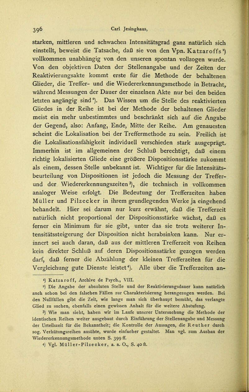 Starken, mittleren und schwachen Intensitätsgrad ganz natürHch sich einstellt, beweist die Tatsache, daß sie von den Vpn. Katzar off s ^) vollkommen unabhängig von den unseren spontan vollzogen wurde. Von den objektiven Daten der Stellenangabe und der Zeiten der Reaktivierungsakte kommt erste für die Methode der behaltenen Glieder, die Treffer- und die Wiedererkennungsmethode in Betracht^ während Messungen der Dauer der einzelnen Akte nur bei den beiden letzten angängig sindDas Wissen um die Stelle des reaktivierten Gliedes in der Reihe ist bei der Methode der behaltenen Glieder meist ein mehr unbestimmtes und beschränkt sich auf die Angabe der Gegend, also: Anfang, Ende, Mitte der Reihe. Am genauesten scheint die Lokalisation bei der Treffermethode zu sein. Freilich ist die Lokalisationsfähigkeit individuell verschieden stark ausgeprägt. Immerhin ist im allgemeinen der Schluß berechtigt, daß einem richtig lokalisierten Gliede eine größere Dispositionsstärke zukommt als einem, dessen Stelle unbekannt ist. Wichtiger für die Intensitäts- beurteilung von Dispositionen ist jedoch die Messung der Treffer- und der Wiedererkennungszeiten^), die technisch in vollkommen analoger Weise erfolgt. Die Bedeutung der Trefferzeiten haben Müller und Pilzecker in ihrem grundlegenden Werke ja eingehend behandelt. Hier sei darum nur kurz erwähnt, daß die Trefferzeit natürlich nicht proportional der Dispositionsstärke wächst, daß es ferner ein Minimum für sie gibt, unter das sie trotz weiterer In- tensitätssteigerung der Disposition nicht herabsinken kann. Nur er- innert sei auch daran, daß aus der mittleren Trefferzeit von Reihen kein direkter Schluß auf deren Dispositionsstärke gezogen werden darf, daß ferner die Abzählung der kleinen Trefferzeiten für die Vergleichung gute Dienste leistet'^). Alle über die Trefferzeiten an- 1) Katzaroff, Archive de Psych., VIII. 2) Die Angabe der absoluten Stelle und der Reaktivierungsdauer kann natürlich auch schon bei den falschen Fällen zur Charakterisierung herangezogen werden. Bei den Nullfällen gibt die Zeit, wie lange man sich überhaupt bemüht, das verlangte Glied zu suchen, ebenfalls einen gewissen Anhalt für die weitere Abstufung. 3) Wie man sieht, haben wir im Laufe unserer Untersuchung die Methode der identischen Reihen weiter ausgebaut durch Einführung der Stellenangabe und Messung der Urteilszeit für die Bekanntheit; die Kontrolle der Aussagen, die Reuther durch sog. Verhütungsreihen ausübte, wurde einfacher gestaltet. Man vgl. zum Ausbau der Wiedererkennungsmethode unten S. 399 ff. 4) Vgl. Müller-Pilzecker, a. a. O., S. 40ft.