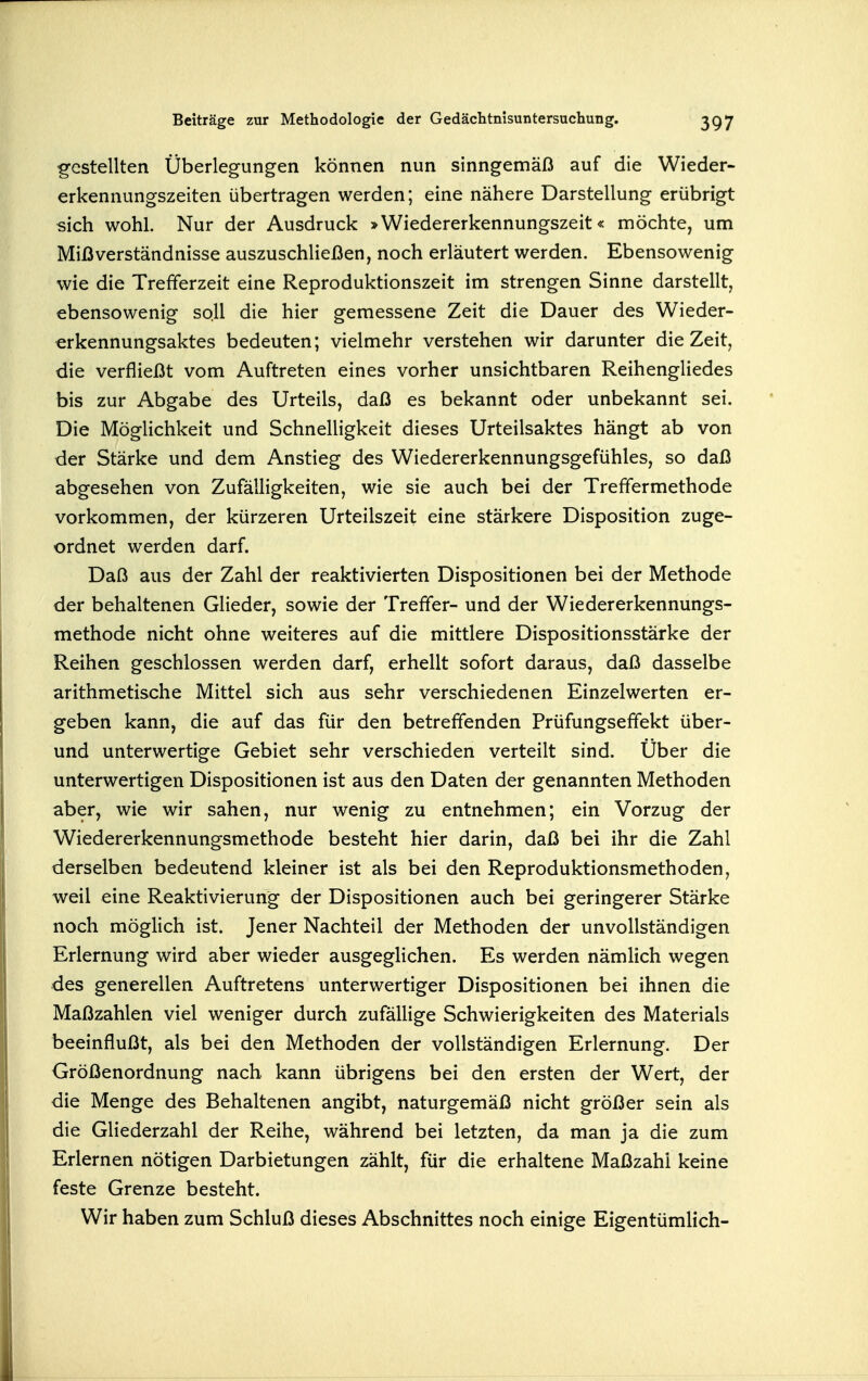g-estellten Überlegungen können nun sinngemäß auf die Wieder- erkennungszeiten übertragen werden; eine nähere Darstellung erübrigt sich wohl. Nur der Ausdruck »Wiedererkennungszeit« möchte, um Mißverständnisse auszuschließen, noch erläutert werden. Ebensowenig wie die Trefferzeit eine Reproduktionszeit im strengen Sinne darstellt, ebensowenig soll die hier gemessene Zeit die Dauer des Wieder- «rkennungsaktes bedeuten; vielmehr verstehen wir darunter die Zeit, die verfließt vom Auftreten eines vorher unsichtbaren Reihengliedes bis zur Abgabe des Urteils, daß es bekannt oder unbekannt sei. Die Möglichkeit und Schnelligkeit dieses Urteilsaktes hängt ab von der Stärke und dem Anstieg des Wiedererkennungsgefühles, so daß abgesehen von Zufälligkeiten, wie sie auch bei der Treffermethode vorkommen, der kürzeren Urteilszeit eine stärkere Disposition zuge- ordnet werden darf. Daß aus der Zahl der reaktivierten Dispositionen bei der Methode der behaltenen Glieder, sowie der Treffer- und der Wiedererkennungs- methode nicht ohne weiteres auf die mittlere Dispositionsstärke der Reihen geschlossen werden darf, erhellt sofort daraus, daß dasselbe arithmetische Mittel sich aus sehr verschiedenen Einzelwerten er- geben kann, die auf das für den betreffenden Prüfungseffekt über- und unterwertige Gebiet sehr verschieden verteilt sind. Über die unterwertigen Dispositionen ist aus den Daten der genannten Methoden aber, wie wir sahen, nur wenig zu entnehmen; ein Vorzug der Wiedererkennungsmethode besteht hier darin, daß bei ihr die Zahl derselben bedeutend kleiner ist als bei den Reproduktionsmethoden, weil eine Reaktivierung der Dispositionen auch bei geringerer Stärke noch möglich ist. Jener Nachteil der Methoden der unvollständigen Erlernung wird aber wieder ausgeglichen. Es werden nämlich wegen des generellen Auftretens unterwertiger Dispositionen bei ihnen die Maßzahlen viel weniger durch zufällige Schwierigkeiten des Materials beeinflußt, als bei den Methoden der vollständigen Erlernung. Der Größenordnung nach kann übrigens bei den ersten der Wert, der die Menge des Behaltenen angibt, naturgemäß nicht größer sein als die Gliederzahl der Reihe, während bei letzten, da man ja die zum Erlernen nötigen Darbietungen zählt, für die erhaltene Maßzahl keine feste Grenze besteht. Wir haben zum Schluß dieses Abschnittes noch einige Eigentümlich-