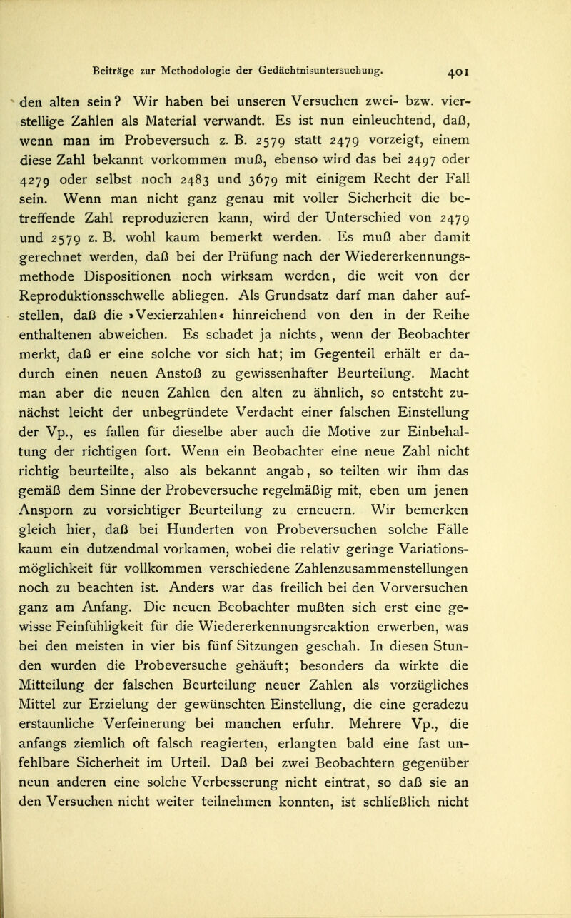 den alten sein ? Wir haben bei unseren Versuchen zwei- bzw. vier- stellige Zahlen als Material verwandt. Es ist nun einleuchtend, daß, wenn man im Probeversuch z. B. 2579 statt 2479 vorzeigt, einem diese Zahl bekannt vorkommen muß, ebenso wird das bei 2497 oder 4279 oder selbst noch 2483 und 3679 mit einigem Recht der Fall sein. Wenn man nicht ganz genau mit voller Sicherheit die be- treffende Zahl reproduzieren kann, wird der Unterschied von 2479 und 2579 z. B. wohl kaum bemerkt werden. Es muß aber damit gerechnet werden, daß bei der Prüfung nach der Wiedererkennungs- methode Dispositionen noch wirksam werden, die weit von der Reproduktionsschwelle abliegen. Als Grundsatz darf man daher auf- stellen, daß die >Vexierzahlen« hinreichend von den in der Reihe enthaltenen abweichen. Es schadet ja nichts, wenn der Beobachter merkt, daß er eine solche vor sich hat; im Gegenteil erhält er da- durch einen neuen Anstoß zu gewissenhafter Beurteilung. Macht man aber die neuen Zahlen den alten zu ähnlich, so entsteht zu- nächst leicht der unbegründete Verdacht einer falschen Einstellung der Vp., es fallen für dieselbe aber auch die Motive zur Einbehal- tung der richtigen fort. Wenn ein Beobachter eine neue Zahl nicht richtig beurteilte, also als bekannt angab, so teilten wir ihm das gemäß dem Sinne der Probeversuche regelmäßig mit, eben um jenen Ansporn zu vorsichtiger Beurteilung zu erneuern. Wir bemerken gleich hier, daß bei Hunderten von Probeversuchen solche Fälle kaum ein dutzendmal vorkamen, wobei die relativ geringe Variations- möglichkeit für vollkommen verschiedene Zahlenzusammenstellungen noch zu beachten ist. Anders war das freilich bei den Vorversuchen ganz am Anfang. Die neuen Beobachter mußten sich erst eine ge- wisse Feinfühligkeit für die Wiedererkennungsreaktion erwerben, was bei den meisten in vier bis fünf Sitzungen geschah. In diesen Stun- den wurden die Probeversuche gehäuft; besonders da wirkte die Mitteilung der falschen Beurteilung neuer Zahlen als vorzügliches Mittel zur Erzielung der gewünschten Einstellung, die eine geradezu erstaunliche Verfeinerung bei manchen erfuhr. Mehrere Vp., die anfangs ziemlich oft falsch reagierten, erlangten bald eine fast un- fehlbare Sicherheit im Urteil. Daß bei zwei Beobachtern gegenüber neun anderen eine solche Verbesserung nicht eintrat, so daß sie an den Versuchen nicht weiter teilnehmen konnten, ist schließlich nicht