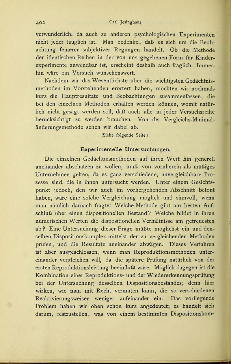 verwunderlich, da auch zu anderen psychologischen Experimenten nicht jeder taughch ist. Man bedenke, daß es sich um die Beob- achtung feinerer subjektiver Regungen handelt. Ob die Methode der identischen Reihen in der von uns gegebenen Form für Kinder- experimente anwendbar ist, erscheint deshalb auch fraglich. Immer- hin wäre ein Versuch wünschenswert. Nachdem wir das Wesentlichste über die wichtigsten Gedächtnis- methoden im Vorstehenden erörtert haben, möchten wir nochmals kurz die Hauptresultate und Beobachtungen zusammenfassen, die bei den einzelnen Methoden erhalten werden können, womit natür- lich nicht gesagt werden soll, daß auch alle in jeder Versuchsreihe berücksichtigt zu werden brauchen. Von der Vergleichs-Minimal- änderungsmethode sehen wir dabei ab. (Siehe folgende Seite.) Experimentelle Untersuchungen. Die einzelnen Gedächtnismethoden auf ihren Wert hin generell aneinander abschätzen zu wollen, muß von vornherein als müßiges Unternehmen gelten, da es ganz verschiedene, unvergleichbare Pro- zesse sind, die in ihnen untersucht werden. Unter einem Gesichts- punkt jedoch, den wir auch im vorhergehenden Abschnitt betont haben, wäre eine solche Vergleichung möglich und sinnvoll, wenn man nämlich darnach fragte: Welche Methode gibt am besten Auf- schluß über einen dispositionellen Bestand? Welche bildet in ihren numerischen Werten die dispositionellen Verhältnisse am getreuesten ab ? Eine Untersuchung dieser Frage müßte möglichst ein und den- selben Dispositionskomplex mittelst der zu vergleichenden Methoden prüfen, und die Resultate aneinander abwägen. Dieses Verfahren ist aber ausgeschlossen, wenn man Reproduktionsmethoden unter- einander vergleichen will, da die spätere Prüfung natürlich von der ersten Reproduktionsleistung beeinflußt wäre. Möglich dagegen ist die Kombination einer Reproduktions- und der Wiedererkennungsprüfung bei der Untersuchung desselben Dispositionsbestandes; denn hier wirken, wie man mit Recht vermuten kann, die so verschiedenen Reaktivierungsweisen weniger aufeinander ein. Das vorliegende Problem haben wir oben schon kurz angedeutet; es handelt sich darum, festzustellen, was von einem bestimmten Dispositionskom-