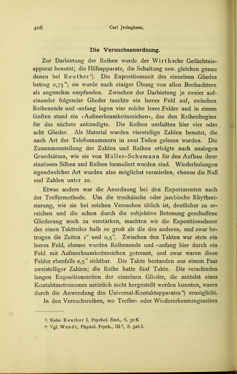 Die Versuchsanordnung. Zur Darbietung der Reihen wurde der Wirthsche Gedächtnis- apparat benutzt; die Hilfsapparate, die Schaltung usw. gleichen genau denen bei Reuther^). Die Expositionszeit des einzelnen Gliedes betrug 0,75''; sie wurde nach einiger Übung von allen Beobachtern als angenehm empfunden. Zwischen der Darbietung je zweier auf- einander folgender Glieder tauchte ein leeres Feld auf, zwischen Reihenende und -anfang lagen vier solche leere Felder und in einem fünften stand ein »Aufmerksamkeitszeichen«, das den Reihenbeginn für das nächste ankündigte. Die Reihen umfaßten hier vier oder acht Glieder. Als Material wurden vierstellige Zahlen benutzt, die nach Art der Telefonnummern in zwei Teilen gelesen wurden. Die Zusammenstellung der Zahlen und Reihen erfolgte nach analogen Grundsätzen, wie sie von Müller-Schumann für den Aufbau ihrer sinnlosen Silben und Reihen formuliert worden sind. Wiederholungen irgendwelcher Art wurden also möglichst vermieden, ebenso die Null und Zahlen unter 20. Etwas anders war die Anordnung bei den Experimenten nach der Treffermethode. Um die trochäische oder jambische Rhythmi- sierung, wie sie bei solchen Versuchen üblich ist, deutlicher zu er- reichen und die schon durch die subjektive Betonung geschaffene Gliederung noch zu verstärken, machten wir die Expositionsdauer des einen Taktteiles halb so groß als die des anderen, und zwar be- trugen die Zeiten i und 0,5. Zwischen den Takten war stets ein leeres Feld, ebenso wurden Reihenende und -anfang hier durch ein Feld mit Aufmerksamkeitszeichen getrennt, und zwar waren diese Felder ebenfalls 0,5 sichtbar. Die Takte bestanden aus einem Paar zweistelliger Zahlen; die Reihe hatte fünf Takte. Die verschieden langen Expositionszeiten der einzelnen Glieder, die mittelst eines Kontaktmetronomes natürlich nicht hergestellt werden konnten, waren durch die Anwendung des Universal-Kontaktapparates ^) ermöglicht. In den Versuchsreihen, wo Treffer- oder Wiedererkennungszeiten I) Siehe Reuther I, Psychol. Stud., S. 32 ff. «) Vgl. Wundt, Physiol. Psych., III 5, S. 326 f.