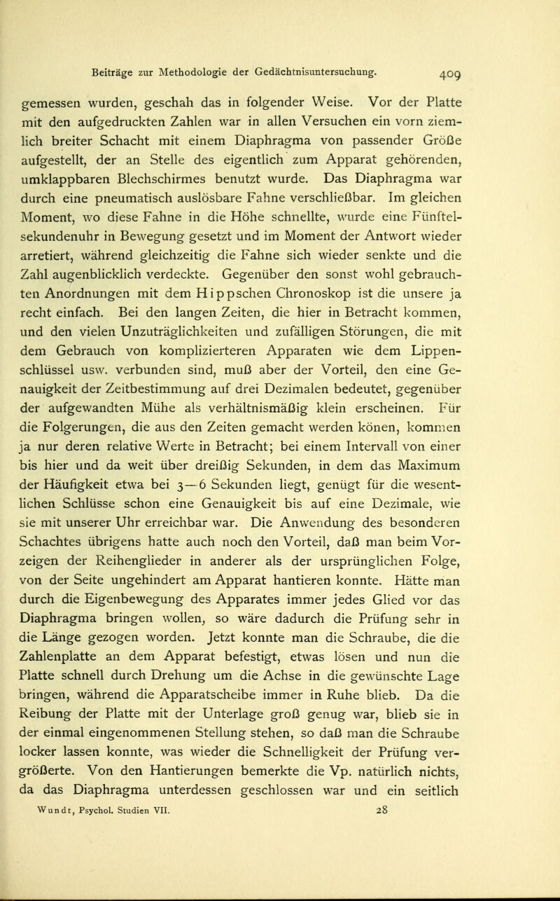 gemessen wurden, geschah das in folgender Weise. Vor der Platte mit den aufgedruckten Zahlen war in allen Versuchen ein vorn ziem- lich breiter Schacht mit einem Diaphragma von passender Größe aufgestellt, der an Stelle des eigentlich zum Apparat gehörenden, umklappbaren Blechschirmes benutzt wurde. Das Diaphragma war durch eine pneumatisch auslösbare Fahne verschließbar. Im gleichen Moment, wo diese Fahne in die Höhe schnellte, wurde eine Fünftel- sekundenuhr in Bewegung gesetzt und im Moment der Antwort wieder arretiert, während gleichzeitig die Fahne sich wieder senkte und die Zahl augenbhcklich verdeckte. Gegenüber den sonst wohl gebrauch- ten Anordnungen mit dem Hippschen Chronoskop ist die unsere ja recht einfach. Bei den langen Zeiten, die hier in Betracht kommen, und den vielen Unzuträglichkeiten und zufälligen Störungen, die mit dem Gebrauch von kompHzierteren Apparaten wie dem Lippen- schlüssel usw. verbunden sind, muß aber der Vorteil, den eine Ge- nauigkeit der Zeitbestimmung auf drei Dezimalen bedeutet, gegenüber der aufgewandten Mühe als verhältnismäßig klein erscheinen. Für die Folgerungen, die aus den Zeiten gemacht werden könen, kommen ja nur deren relative Werte in Betracht; bei einem Intervall von einer bis hier und da weit über dreißig Sekunden, in dem das Maximum der Häufigkeit etwa bei 3—6 Sekunden liegt, genügt für die wesent- Hchen Schlüsse schon eine Genauigkeit bis auf eine Dezimale, wie sie mit unserer Uhr erreichbar war. Die Anwendung des besonderen Schachtes übrigens hatte auch noch den Vorteil, daß man beim Vor- zeigen der Reihenglieder in anderer als der ursprünglichen Folge, von der Seite ungehindert am Apparat hantieren konnte. Hätte man durch die Eigenbewegung des Apparates immer jedes Glied vor das Diaphragma bringen wollen^ so wäre dadurch die Prüfung sehr in die Länge gezogen worden. Jetzt konnte man die Schraube, die die Zahlenplatte an dem Apparat befestigt, etwas lösen und nun die Platte schnell durch Drehung um die Achse in die gewünschte Lage bringen, während die Apparatscheibe immer in Ruhe blieb. Da die Reibung der Platte mit der Unterlage groß genug war, blieb sie in der einmal eingenommenen Stellung stehen, so daß man die Schraube locker lassen konnte, was wieder die SchnelHgkeit der Prüfung ver- größerte. Von den Hantierungen bemerkte die Vp. natürHch nichts, da das Diaphragma unterdessen geschlossen war und ein seitlich Wundt, Psychol. Studien VII. 28