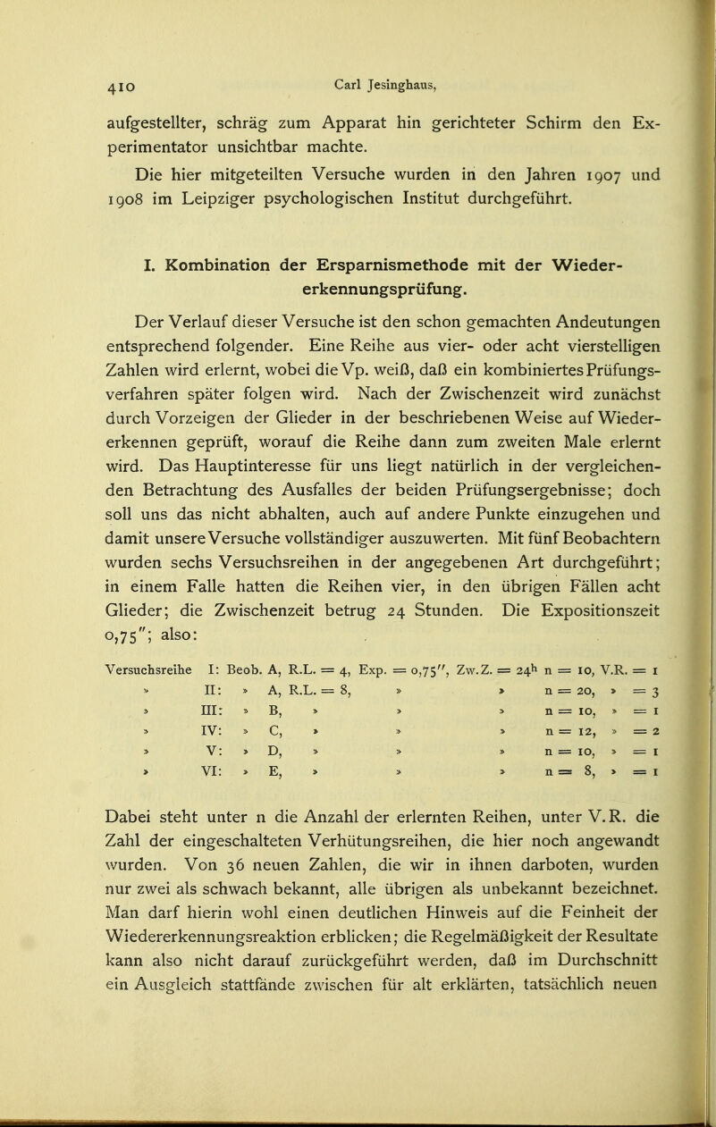 aufgestellter, schräg zum Apparat hin gerichteter Schirm den Ex- perimentator unsichtbar machte. Die hier mitgeteilten Versuche wurden in den Jahren 1907 und 1908 im Leipziger psychologischen Institut durchgeführt. I. Kombination der Ersparnismethode mit der Wieder- erkennungsprüfung. Der Verlauf dieser Versuche ist den schon gemachten Andeutungen entsprechend folgender. Eine Reihe aus vier- oder acht vierstelligen Zahlen wird erlernt, wobei die Vp. weiß, daß ein kombiniertes Prüfungs- verfahren später folgen wird. Nach der Zwischenzeit wird zunächst durch Vorzeigen der Glieder in der beschriebenen Weise auf Wieder- erkennen geprüft, worauf die Reihe dann zum zweiten Male erlernt wird. Das Hauptinteresse für uns liegt natürlich in der vergleichen- den Betrachtung des Ausfalles der beiden Prüfungsergebnisse; doch soll uns das nicht abhalten, auch auf andere Punkte einzugehen und damit unsere Versuche vollständiger auszuwerten. Mit fünf Beobachtern wurden sechs Versuchsreihen in der angegebenen Art durchgeführt; in einem Falle hatten die Reihen vier, in den übrigen Fällen acht Glieder; die Zwischenzeit betrug 24 Stunden. Die Expositionszeit 0,75; also: Versuchsreihe I: Beob. A, R.L. = 4, Exp. = 0,75, Zw.Z. = 24)^ n 10, V.R. II A, R.L. = 8, » > n 20, > ni B, > > n 10, IV c, » > n 12, > V » n 10, VI E, » n 8, > Dabei steht unter n die Anzahl der erlernten Reihen, unter V. R. die Zahl der eingeschalteten Verhütungsreihen, die hier noch angewandt wurden. Von 36 neuen Zahlen, die wir in ihnen darboten, wurden nur zwei als schwach bekannt, alle übrigen als unbekannt bezeichnet. Man darf hierin wohl einen deutlichen Hinweis auf die Feinheit der Wiedererkennungsreaktion erblicken; die Regelmäßigkeit der Resultate kann also nicht darauf zurückgeführt werden, daß im Durchschnitt ein Ausgleich stattfände zwischen für alt erklärten, tatsächlich neuen