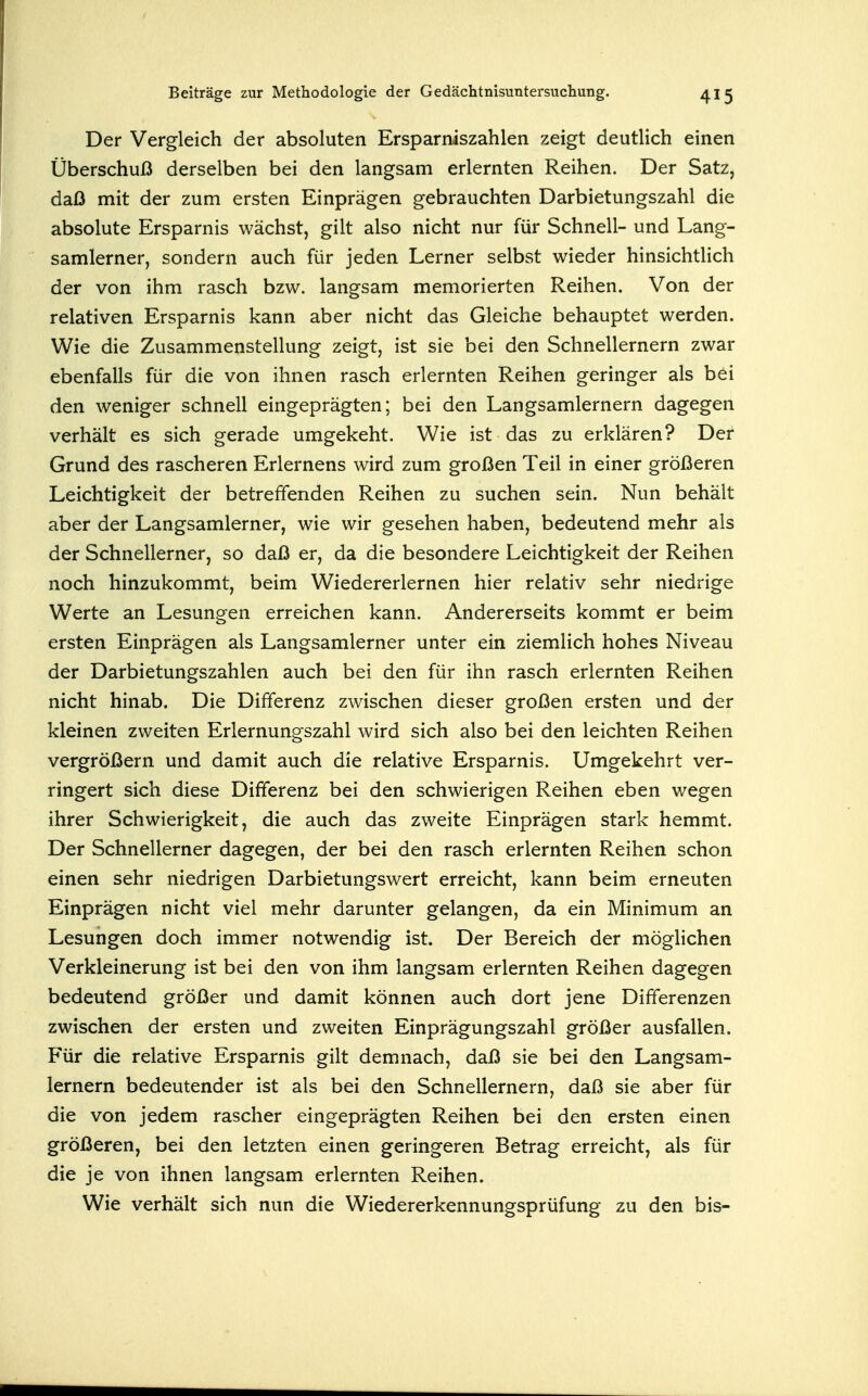 Der Vergleich der absoluten Ersparniszahlen zeigt deutHch einen Überschuß derselben bei den langsam erlernten Reihen. Der Satz, daß mit der zum ersten Einprägen gebrauchten Darbietungszahl die absolute Ersparnis wächst, gilt also nicht nur für Schnell- und Lang- samlerner, sondern auch für jeden Lerner selbst wieder hinsichtHch der von ihm rasch bzw. langsam memorierten Reihen. Von der relativen Ersparnis kann aber nicht das Gleiche behauptet werden. Wie die Zusammenstellung zeigt, ist sie bei den Schnellernern zwar ebenfalls für die von ihnen rasch erlernten Reihen geringer als bei den weniger schnell eingeprägten; bei den Langsamlernern dagegen verhält es sich gerade umgekeht. Wie ist das zu erklären? Der Grund des rascheren Erlernens wird zum großen Teil in einer größeren Leichtigkeit der betreffenden Reihen zu suchen sein. Nun behält aber der Langsamlerner, wie wir gesehen haben, bedeutend mehr als der Schnellerner, so daß er, da die besondere Leichtigkeit der Reihen noch hinzukommt, beim Wiedererlernen hier relativ sehr niedrige Werte an Lesungen erreichen kann. Andererseits kommt er beim ersten Einprägen als Langsamlerner unter ein ziemlich hohes Niveau der Darbietungszahlen auch bei den für ihn rasch erlernten Reihen nicht hinab. Die Differenz zwischen dieser großen ersten und der kleinen zweiten Erlernungszahl wird sich also bei den leichten Reihen vergrößern und damit auch die relative Ersparnis. Umgekehrt ver- ringert sich diese Differenz bei den schwierigen Reihen eben wegen ihrer Schwierigkeit, die auch das zweite Einprägen stark hemmt. Der Schnellerner dagegen, der bei den rasch erlernten Reihen schon einen sehr niedrigen Darbietungswert erreicht, kann beim erneuten Einprägen nicht viel mehr darunter gelangen, da ein Minimum an Lesungen doch immer notwendig ist. Der Bereich der möglichen Verkleinerung ist bei den von ihm langsam erlernten Reihen dagegen bedeutend größer und damit können auch dort jene Differenzen zwischen der ersten und zweiten Einprägungszahl größer ausfallen. Für die relative Ersparnis gilt demnach, daß sie bei den Langsam- lernern bedeutender ist als bei den Schnellernern, daß sie aber für die von jedem rascher eingeprägten Reihen bei den ersten einen größeren, bei den letzten einen geringeren Betrag erreicht, als für die je von ihnen langsam erlernten Reihen. Wie verhält sich nun die Wiedererkennungsprüfung zu den bis-