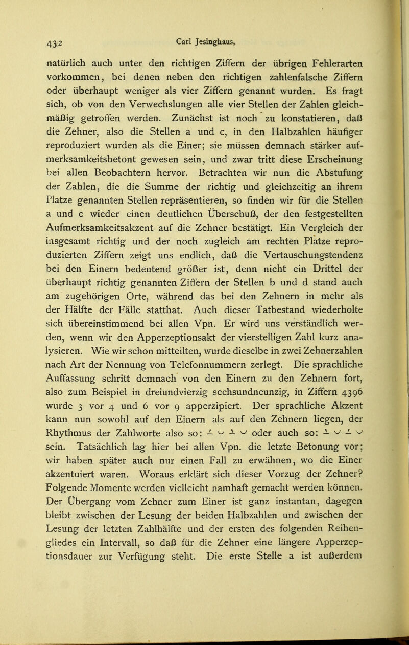 natürlich auch unter den richtigen Ziffern der übrigen Fehlerarten vorkommen, bei denen neben den richtigen zahlenfalsche Ziffern oder überhaupt weniger als vier Ziffern genannt wurden. Es fragt sich, ob von den Verwechslungen alle vier Stellen der Zahlen gleich- mäßig getroffen werden. Zunächst ist noch zu konstatieren, daß die Zehner, also die Stellen a und c, in den Halbzahlen häufiger reproduziert wurden als die Einer; sie müssen demnach stärker auf- merksamkeitsbetont gewesen sein, und zwar tritt diese Erscheinung bei allen Beobachtern hervor. Betrachten wir nun die Abstufung der Zahlen, die die Summe der richtig und gleichzeitig an ihrem Platze genannten Stellen repräsentieren, so finden wir für die Stellen a und c wieder einen deutlichen Überschuß, der den festgestellten Aufmerksamkeitsakzent auf die Zehner bestätigt. Ein Vergleich der insgesamt richtig und der noch zugleich am rechten Platze repro- duzierten Ziffern zeigt uns endlich, daß die Vertauschungstendenz bei den Einern bedeutend größer ist, denn nicht ein Drittel der überhaupt richtig genannten Ziffern der Stellen b und d stand auch am zugehörigen Orte, während das bei den Zehnern in mehr als der Hälfte der Fälle statthat. Auch dieser Tatbestand wiederholte sich übereinstimmend bei allen Vpn. Er wird uns verständlich wer- den, wenn wir den Apperzeptionsakt der vierstelligen Zahl kurz ana- lysieren. Wie wir schon mitteilten, wurde dieselbe in zwei Zehnerzahlen nach Art der Nennung von Telefonnummern zerlegt. Die sprachliche Auffassung schritt demnach von den Einern zu den Zehnern fort, also zum Beispiel in dreiundvierzig sechsundneunzig, in Ziffern 4396 wurde 3 vor 4 und 6 vor 9 apperzipiert. Der sprachliche Akzent kann nun sowohl auf den Einern als auf den Zehnern liegen, der Rhythmus der Zahlworte also so: - ^ - ^ oder auch so: - ^ — ^ sein. Tatsächlich lag hier bei allen Vpn. die letzte Betonung vor; wir haben später auch nur einen Fall zu erwähnen, wo die Einer akzentuiert waren. Woraus erklärt sich dieser Vorzug der Zehner? Folgende Momente werden vielleicht namhaft gemacht werden können. Der Übergang vom Zehner zum Einer ist ganz instantan, dagegen bleibt zwischen der Lesung der beiden Halbzahlen und zwischen der Lesung der letzten Zahlhälfte und der ersten des folgenden Reihen- gliedes ein Intervall, so daß für die Zehner eine längere Apperzep- tionsdauer zur Verfügung steht. Die erste Stelle a ist außerdem