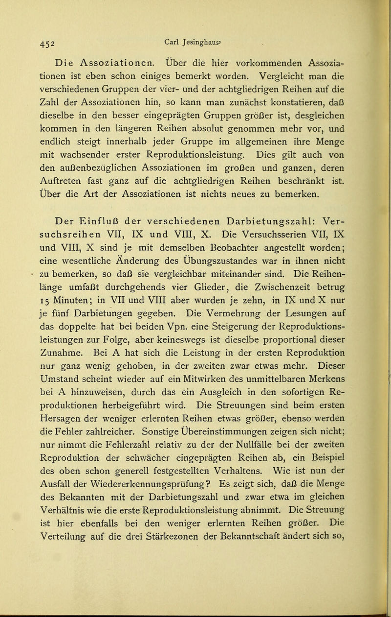 Die Assoziationen. Über die hier vorkommenden Assozia- tionen ist eben schon einiges bemerkt worden. Vergleicht man die verschiedenen Gruppen der vier- und der achtgliedrigen Reihen auf die Zahl der Assoziationen hin, so kann man zunächst konstatieren, daß dieselbe in den besser eingeprägten Gruppen größer ist, desgleichen kommen in den längeren Reihen absolut genommen mehr vor, und endlich steigt innerhalb jeder Gruppe im allgemeinen ihre Menge mit wachsender erster Reproduktionsleistung. Dies gilt auch von den außenbezüglichen Assoziationen im großen und ganzen, deren Auftreten fast ganz auf die achtgliedrigen Reihen beschränkt ist. Über die Art der Assoziationen ist nichts neues zu bemerken. Der Einfluß der verschiedenen Darbietungszahl: Ver- suchsreihen VII, IX und VIII, X. Die Versuchsserien VII, IX und VIII, X sind je mit demselben Beobachter angestellt worden; eine wesentliche Änderung des Übungszustandes war in ihnen nicht zu bemerken, so daß sie vergleichbar miteinander sind. Die Reihen- länge umfaßt durchgehends vier Glieder, die Zwischenzeit betrug 15 Minuten; in VII und VIII aber wurden je zehn, in IX und X nur je fünf Darbietungen gegeben. Die Vermehrung der Lesungen auf das doppelte hat bei beiden Vpn. eine Steigerung der Reproduktions- leistungen zur Folge, aber keineswegs ist dieselbe proportional dieser Zunahme. Bei A hat sich die Leistung in der ersten Reproduktion nur ganz wenig gehoben, in der zweiten zwar etwas mehr. Dieser Umstand scheint wieder auf ein Mitwirken des unmittelbaren Merkens bei A hinzuweisen, durch das ein Ausgleich in den sofortigen Re- produktionen herbeigeführt wird. Die Streuungen sind beim ersten Hersagen der weniger erlernten Reihen etwas größer, ebenso werden die Fehler zahlreicher. Sonstige Übereinstimmungen zeigen sich nicht; nur nimmt die Fehlerzahl relativ zu der der Nullfälle bei der zweiten Reproduktion der schwächer eingeprägten Reihen ab, ein Beispiel des oben schon generell festgestellten Verhaltens. Wie ist nun der Ausfall der Wiedererkennungsprüfung ? Es zeigt sich, daß die Menge des Bekannten mit der Darbietungszahl und zwar etwa im gleichen Verhältnis wie die erste Reproduktionsleistung abnimmt. Die Streuung ist hier ebenfalls bei den weniger erlernten Reihen größer. Die Verteilung auf die drei Stärkezonen der Bekanntschaft ändert sich so,