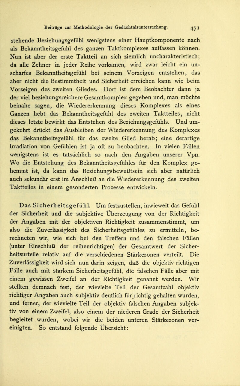 stehende Beziehungsgefühl wenigstens einer Hauptkomponente nach als Bekanntheitsgefühl des ganzen Taktkomplexes auffassen können. Nun ist aber der erste Taktteil an sich ziemlich uncharakteristisch; da alle Zehner in jeder Reihe vorkamen, wird zwar leicht ein un- scharfes Bekanntheitsgefühl bei seinem Vorzeigen entstehen, das aber nicht die Bestimmtheit und Sicherheit erreichen kann wie beim Vorzeigen des zweiten Gliedes. Dort ist dem Beobachter dann ja der viel beziehungsreichere Gesamtkomplex gegeben und, man möchte beinahe sagen, die Wiedererkennung dieses Komplexes als eines Ganzen hebt das Bekanntheitsgefühl des zweiten Taktteiles, nicht dieses letzte bewirkt das Entstehen des Beziehungsgefühls. Und um- gekehrt drückt das Ausbleiben der Wiedererkennung des Komplexes das Bekanntheitsgefühl für das zweite Glied herab; eine derartige Irradiation von Gefühlen ist ja oft zu beobachten. In vielen Fällen wenigstens ist es tatsächlich so nach den Angaben unserer Vpn. Wo die Entstehung des Bekanntheitsgefühles für den Komplex ge- hemmt ist, da kann das Beziehungsbewußtsein sich aber natürlich auch sekundär erst im Anschluß an die Wiedererkennung des zweiten Taktteiles in einem gesonderten Prozesse entwickeln. Das Sicherheitsgefühl. Um festzustellen, inwieweit das Gefühl der Sicherheit und die subjektive Überzeugung von der Richtigkeit der Angaben mit der objektiven Richtigkeit zusammenstimmt, um also die Zuverlässigkeit des Sicherheitsgefühles zu ermitteln, be- rechneten wir, wie sich bei den Treffern und den falschen Fällen (unter Einschluß der reihenrichtigen) der Gesamtwert der Sicher- heitsurteile relativ auf die verschiedenen Stärkezonen verteilt. Die Zuverlässigkeit wird sich nun darin zeigen, daß die objektiv richtigen Fälle auch mit starkem Sicherheitsgefühl, die falschen Fälle aber mit einem gewissen Zweifel an der Richtigkeit genannt werden. Wir stellten demnach fest, der wievielte Teil der Gesamtzahl objektiv richtiger Angaben auch subjektiv deutlich fürjichtig gehalten wurden, und ferner, der wievielte Teil der objektiv falschen Angaben subjek- tiv von einem Zweifel, also einem der niederen Grade der Sicherheit begleitet wurden, wobei wir die beiden unteren Stärkezonen ver- einigten. So entstand folgende Übersicht: