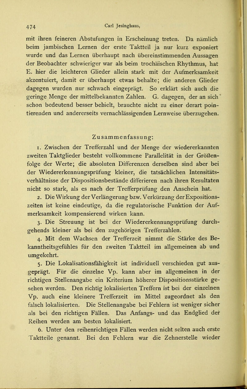 mit ihren feineren Abstufungen in Erscheinung treten. Da nämUch beim jambischen Lernen der erste Taktteil ja nur kurz exponiert wurde und das Lernen überhaupt nach übereinstimmenden Aussagen der Beobachter schwieriger war als beim trochäischen Rhythmus, hat E. hier die leichteren Glieder allein stark mit der Aufmerksamkeit akzentuiert, damit er überhaupt etwas behalte; die anderen Glieder dagegen wurden nur schwach eingeprägt. So erklärt sich auch die geringe Menge der mittelbekannten Zahlen. G. dagegen, der an sich schon bedeutend besser behielt, brauchte nicht zu einer derart poin- tierenden und andererseits vernachlässigenden Lernweise überzugehen. Zusammenfassung: 1. Zwischen der Trefferzahl und der Menge der wiedererkannten zweiten Taktglieder besteht vollkommene Parallelität in der Größen- folge der Werte; die absoluten Differenzen derselben sind aber bei der Wiedererkennungsprüfung kleiner, die tatsächlichen Intensitäts- verhältnisse der Dispositionsbestände differieren nach ihren Resultaten nicht so stark, als es nach der Trefferprüfung den Anschein hat. 2. Die Wirkung der Verlängerung bzw. Verkürzung der Expositions- zeiten ist keine eindeutige^ da die regulatorische Funktion der Auf- merksamkeit kompensierend wirken kann. 3. Die Streuung ist bei der Wiedererkennungsprüfung durch- gehends kleiner als bei den zugehörigen Trefferzahlen. 4. Mit dem Wachsen der Trefferzeit nimmt die Stärke des Be- kanntheitsgefühles für den zweiten Taktteil im allgemeinen ab und umgekehrt. 5. Die Lokalisationsfähigkeit ist individuell verschieden gut aus- geprägt. Für die einzelne Vp. kann aber im allgemeinen in der richtigen Stellenangabe ein Kriterium höherer Dispositionsstärke ge- sehen werden. Den richtig lokalisierten Treffern ist bei der einzelnen Vp. auch eine kleinere Trefferzeit im Mittel zugeordnet als den falsch lokalisierten. Die Stellenangabe bei Fehlern ist weniger sicher als bei den richtigen Fällen. Das Anfangs- und das Endglied der Reihen werden am besten lokalisiert. 6. Unter den reihenrichtigen Fällen werden nicht selten auch erste Taktteile genannt. Bei den Fehlern war die Zehnerstelle wieder