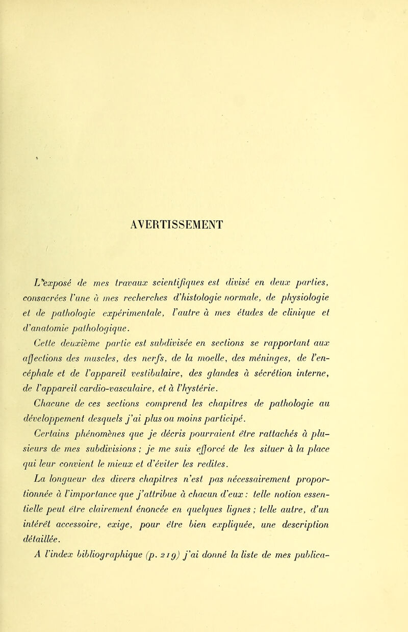 AVERTISSEMENT L''exposé de mes travaux scientifiques est divisé en deux parties, consacrées l'une à mes recherches d'histologie normale, de physiologie et de pathologie expérimentale, l'autre à mes études de clinique et d'anatomie pathologique. Cette deuxième partie est subdivisée en sections se rapportant aux affections des muscles, des nerfs, de la moelle, des méninges, de l'en- céphale et de l'appareil vestibulaire, des glandes à sécrétion interne, de l'appareil cardio-vasculaire, et à l'hystérie. Chacune de ces sections comprend les chapitres de pathologie au développement desquels j'ai plus ou moins participé. Certains phénomènes que je décris pourraient être rattachés à plu- sieurs de mes subdivisions ; je me suis ejjorcé de les situer à la place qui leur convient le mieux et d'éviter les redites. La longueur des divers chapitres n'est pas nécessairement propor- tionnée à l'importance que j'attribue à chacun d'eux : telle notion essen- tielle peut être clairement énoncée en quelques lignes ; telle autre, d'un intérêt accessoire, exige, pour être bien expliquée, une description détaillée. A l'index bibliographique (p. 21g) j'ai donné la liste de mes publica-