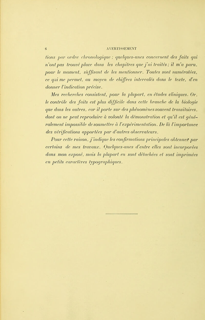 fions par ordre chronologique : quelques-unes concernent des faits qui n'ont pas trouvé place dans les chapitres que j'ai traités ; il m'a paru, pour le moment, suffisant de les mentionner. Toutes sont numérotées, ce qui me permet, au moyen de chiffres intercalés dans le texte, d'en donner l'indication précise. Mes recherches consistent, pour la plupart, en études cliniques. Or, le contrôle des faits est plus difficile dans cette branche de la biologie que dans les autres, car il porte sur des phénomènes souvent transitoires, dont on ne peut reproduire à volonté la démonstration et qu'il est géné- ralement impossible de soumettre à l'expérimentation. De là l'importance des vérifications apportées par d'autres observateurs. Pour cette raison, j'indique les confirmations principales obtenue^ par certains de mes travaux. Quelques-unes d'entre elles sont incorporées dans mon exposé, mais la plupart en sont détachées et sont imprimées en petits caractères typograpjhicjues.