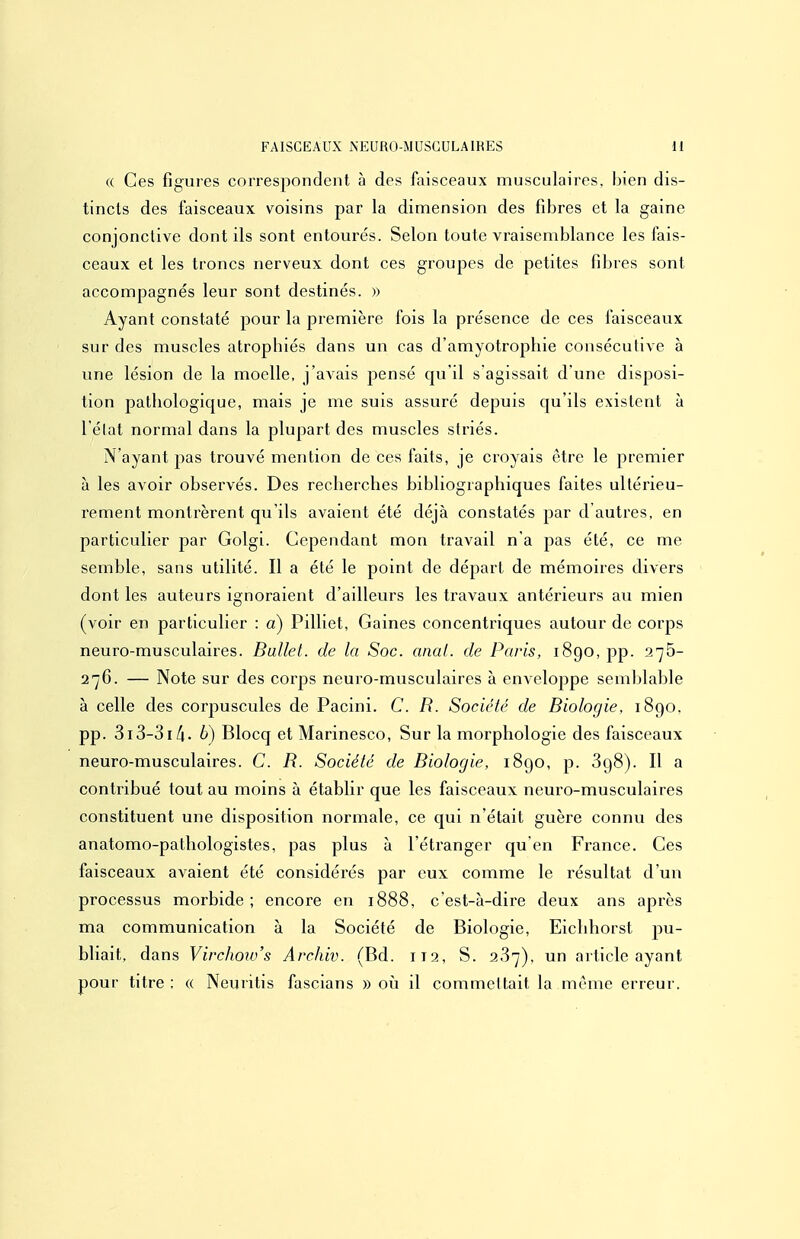 (( Ces figures correspondent à des fiiisceaux musculaires, bien dis- tincts des faisceaux voisins par la dimension des fibres et la gaine conjonctive dont ils sont entourés. Selon toute vraisemblance les fais- ceaux et les troncs nerveux dont ces groupes de petites fibres sont accompagnés leur sont destinés. » Ayant constaté pour la première fois la présence de ces faisceaux sur des muscles atrophiés dans un cas d'amyotrophie consécutive à une lésion de la moelle, j'avais pensé qu'il s'agissait d'une disposi- tion pathologique, mais je me suis assuré depuis qu'ils existent à l'élat normal dans la plupart des muscles striés. N'ayant jjas trouvé mention de ces faits, je croyais être le premier à les avoir observés. Des recherches bibliographiques faites ultérieu- rement montrèrent qu'ils avaient été déjà constatés par d autres, en particulier par Golgi. Cependant mon travail n'a pas été, ce me semble, sans utilité. Il a été le point de dépari de mémoires divers dont les auteurs ignoraient d'ailleurs les travaux antérieurs au mien (voir en particulier : a) Pilliet, Gaines concentriques autour de corps neuro-musculaires. Ballet, de la Soc. anal, de Paris, 1890, pp. 276- 276. — Note sur des corps neuro-musculaires à enveloppe semljlable à celle des corpuscules de Pacini. C. R. Société de Biologie, 1890. pp. 3i3-3i/i. 6) Blocq et Marinesco, Sur la morphologie des faisceaux neuro-musculaires. C. R. Société de Biologie, i8go, p. SgS). Il a contribué tout au moins à établir que les faisceaux neuro-musculaires constituent une disposition normale, ce qui n'était guère connu des anatomo-pathologistes, pas plus à l'étranger qu'en France. Ces faisceaux avaient été considérés par eux comme le résultat d'un processus morbide ; encore en 1888, c est-à-dire deux ans après ma communication à la Société de Biologie, Eichhorst pu- bliait, dans Virchow's Archiv. (Bd. 112, S. 237), un article ayant pour titre ; « Neuritis fascians » où il commeltait la même erreur.