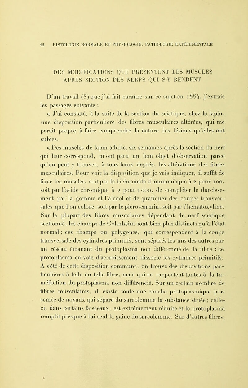 DES MODIFICATIONS QUE PRÉSENTENT LES MUSCLES APRÈS SECTION DES NERFS QUI S'Y RENDENT D'un travail (8) que j'ai fait paraître sur ce sujet en i88/i, j'extrais les passages suivants : « J'ai constaté, à la suite de la section du sciatique, chez le lapin, une disposition particulière des fibres musculaires altérées, qui me paraît propre à faire comprendre la nature des lésions qu'elles ont subies. « Des muscles de lapin adulte, six semaines après la section du nerf qui leur correspond, m'ont paru un bon objet d'observation parce qu'on peut y trouver, à tous leurs degrés, les altérations des fibres musculaires. Pour voir la disposition que je vais indiquer, il suffît de fixer les muscles, soit par le bichromate d'ammoniaque à 2 pour 100, soit par l'acide chromique à 2 pour 1000, de compléter le durcisse- ment par la gomme et l'alcool et de pratiquer des coupes transver- sales que l'on colore, soit par le picro-carmin, soit par l'hématoxyline. Sur la plupart des fibres musculaires dépendant du nerf sciatique sectionné, les champs de Cohnheim sont bien plus distincts qu'à l'état normal ; ces champs ou polygones, qui correspondent à la coupe transversale des cylindi'es primitifs, sont séparés les uns des autres par un réseau émanant du protoplasma non différencié de la fibre : ce protoplasma en voie d'accroissement dissocie les cylindres primitifs. A côté de cette disposition commune, on trouve des dispositions par- ticulières à telle ou telle fibre, mais qui se rapportent toutes à la tu- méfaction du protoplasma non différencié. Sur un certain nombre de fibres musculaires, il existe toute une couche protoplasmique par- semée de noyaux qui sépare du sarcolemme la substance striée ; celle- ci, dans certains faisceaux, est extrêmement réduite et le protoplasma remplit presque à lui seul la gaine du sarcolemme. Sur d'autres fibres,