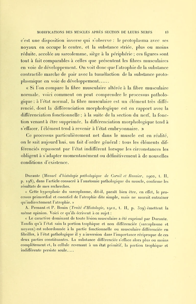 c'est une disposition inverse qui s'observe : le protoplasma avec ses noyaux en occupe le centre, et la substance striée, plus ou moins réduite, accolée au sarcolemme, siège à la périphérie ; ces figures sont tout à fait comparables à celles que présentent les fibres musculaires en voie de développement. On voit donc que l'atrophie de la substance contractile marche de pair avec la tumélaction de la substance proto- plasmique en voie de développement « Si l'on compare la fibre musculaire altérée à la fibre musculaire normale, voici comment on peut comprendre le processus patholo- gique : à l'état normal, la fibre musculaire est un élément très diffé- rencié, dont la différenciation morphologique est en rapport avec la différenciation fonctionnelle ; à la suite de la section du nerf, la fonc- tion venant à être supprimée, la diftérenciation morphologique tend à s'effacer, l'élément tend à revenir à l'état embryonnaire. » Ce processus particulièrement net dans le muscle est en réalité, on le sait aujourd'hui, un fait d'ordre général : tous les éléments dif- férenciés repassent par l'élat indifférent lorsque les circonstances les obligent à s'adapter momentanément ou définitivement à de nouvelles conditions d'existence. Durante (JSIanuel d'histologie pathologique de Cornil et Raiwier, 1902, t. II, p. 198), dans l'article consacré à l'anatomie pathologique du muscle, coullrine les résultats de mes recherches. « Cette hyperplasie du sarcoplasme, dit-il, paraît bien être, en effet, le pro- cessus primordial et essentiel de l'atrophie dite simple, mais ne saurait entraîner qu'indirectement l'atrophie. » A. Prenant et P. Bonin (Traité d'Histologie, 1911, t. II, p. 829) émettent la même opinion. Voici ce qu'ils écrivent à ce sujet : « Le caractère dominant de toute lésion musculaire a été exprimé par Durante. Tandis cju'à l'état sain la portion trophique et non différenciée (sarcoplasme et noyaux) est subordonnée à la partie fonctionnelle ou musculaire différenciée en fibrilles, à l'état pathologique il y a inversion dans l'importance réciproque de ces deux parties constituantes. La substance différenciée s'efface alors plus ou moins complètement et, la cellule revenant à un état primitif, la portion trophique et indifférente persiste seule