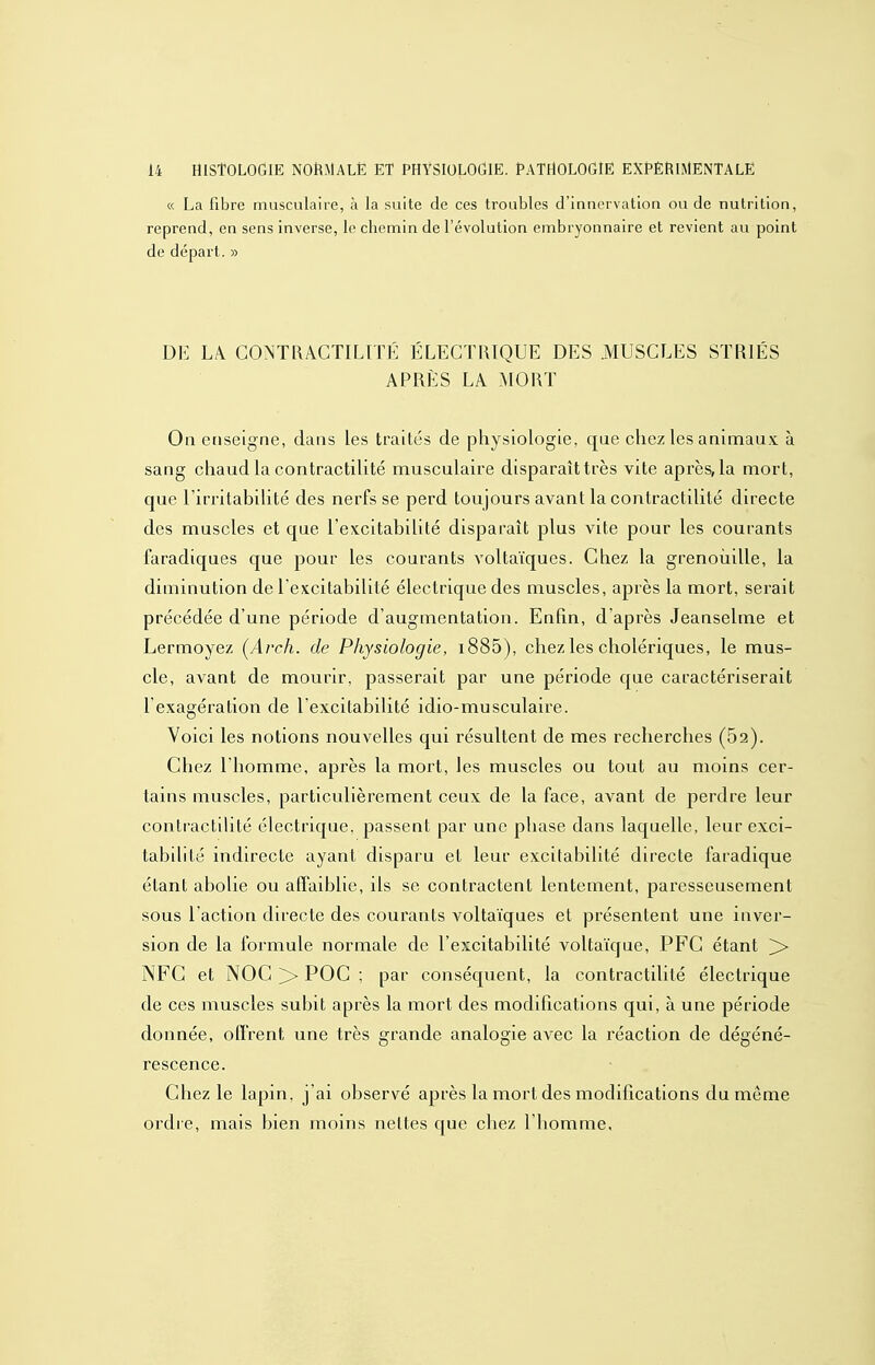 « La fibre musculaire, à la suite de ces troubles d'innervatioa ou de nutrition, reprend, en sens inverse, le chemin de l'évolution embryonnaire et revient au point de départ. » DE LÀ GONTRACTILTTÉ ÉLECTRIQUE DES MUSCLES STRIÉS APRÈS LA MORT On enseigne, dans les traités de physiologie, que chez les animau.x: à sang chaud la contractilité musculaire disparaît très vite après, la mort, que l'irritabihté des nerfs se perd toujours avant la contractilité directe des muscles et que l'excitabilité disparaît plus vite pour les courants faradiques que pour les courants voltaïques. Chez la grenoîiille, la diminution de l'excitabilité électrique des muscles, après la mort, serait précédée d'une période d'augmentation. Enfin, d'après Jeanselme et Lermoyez (Arch. de Physiologie, i885), chez les cholériques, le mus- cle, avant de mourir, passerait par une période que caractériserait l'exagération de l'excitabilité idio-musculaire. Voici les notions nouvelles qui résultent de mes recherches (62). Chez l'homme, après la mort, les muscles ou tout au moins cer- tains muscles, particulièrement ceux de la face, avant de perdre leur contractilité électrique, passent par une phase dans laquelle, leur exci- tabilité indirecte ayant disparu et leur excitabilité directe faradique étant abolie ou affaiblie, ils se contractent lentement, paresseusement sous l'action directe des courants voltaïques et présentent une inver- sion de la formule normale de l'excitabilité voltaïque, PFC étant >> NFG et NOC >> POC ; par conséquent, la contractilité électrique de ces muscles subit après la mort des modifications qui, à une période donnée, offrent une très grande analogie avec la réaction de dégéné- rescence. Chez le lapin, j'ai observé après la mort des modifications du même ordre, mais bien moins nettes que chez l'homme.