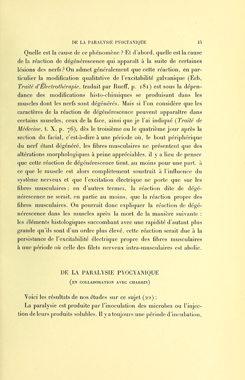 t)E LA HnALYSlE PYOGYANlQtfË 18 Quelle est la cause de ce phénomène ? El d'abord, quelle est la cause de la réaction de dégénérescence qui apparaît à la suite de certaines lésions des nerfs? On admet généralement que cette réaction, en par- ticulier la modification qualitative de l'excitabilité galvanique (Erb, Traité d'Electrothérapie, traduit par Rueff, p. i8i) est sous la dépen- dance des modifications histo-chimiques se produisant dans les muscles dont les nerfs sont dégénérés. Mais si l'on considère que les caractères de la réaction de dégénérescence peuvent apparaître dans certains muscles, ceux de la face, ainsi que je l'ai indiqué {Traité de Médecine, t. X, p. 76), dès le troisième ou le quatrième jour après la section du facial, c'est-à-dire à une période oij, le bout périphérique du nerf étant dégénéré, les fibres musculaires ne présentent que des altérations morphologiques à peine appréciables, il y a lieu de penser que cette réaction de dégénérescence tient, au moins pour une part, à ce que le muscle est alors complètement soustrait à l'influence du système nerveux et que l'excitation électrique ne porte que sur les fibres musculaires ; en d'autres termes, la réaction dite de dégé- nérescence ne serait, en partie au moins, que la réaction propre des fibres musculaires. On pourrait donc expliquer la réaction de dégé- nérescence dans les muscles après la mort de la manière suivante : les éléments histologiques succombant avec une rapidité d'autant plus grande qu'ils sont d'un ordre plus élevé, cette réaction serait due à la persistance de l'excitabilité électrique propre des fibres musculaires à une période 011 celle des filets nerveux intra-musculaires est abolie. DE LA PARALYSIE PYOGYANIQUE (en collaboration avec charrin) Voici les résultats de nos études sur ce sujet (api) : La paralysie est produite par l'inoculation des microbes ou l'injec- tion de leurs produits solubles. 11 y a toujours une période d'incubation,