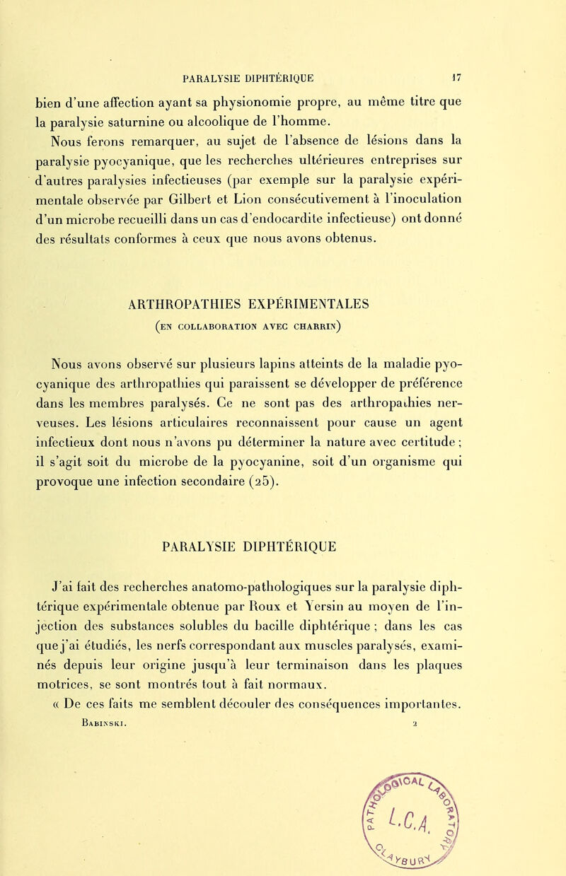 bien d'une affection ayant sa physionomie propre, au même titre que la paralysie saturnine ou alcoolique de l'homme. Nous ferons remarquer, au sujet de l'absence de lésions dans la paralysie pyocyanique, que les recherclies ultérieures entreprises sur d'autres paralysies infectieuses (par exemple sur la paralysie expéri- mentale observée par Gilbert et Lion consécutivement à l'inoculation d'un microbe recueilli dans un cas d'endocardite infectieuse) ont donné des résultais conformes à ceux que nous avons obtenus. ARTHROPATHIES EXPÉRIMENTALES (en collaboration avec charrin) Nous avons observé sur plusieurs lapins atteints de la maladie pyo- cyanique des artliropathies qui paraissent se développer de préférence dans les membres paralysés. Ce ne sont pas des arthropaihies ner- veuses. Les lésions articulaires reconnaissent pour cause un agent infectieux dont nous n'avons pu déterminer la nature avec certitude; il s'agit soit du microbe de la pyocyanine, soit d'un organisme qui provoque une infection secondaire (25). PARALYSIE DIPHTÉRIQUE J'ai fait des recherches anatomo-pathologiques sur la paralysie diph- térique expérimentale obtenue par Roux et \ersin au moyen de l'in- jection des substances solubles du bacille diphtérique ; dans les cas que j'ai étudiés, les nerfs correspondant aux muscles paralysés, exami- nés depuis leur origine jusqu'à leur terminaison dans les plaques motrices, se sont montiés tout à fait normaux. « De ces faits me semblent découler des conséquences importantes. Babikski. 2
