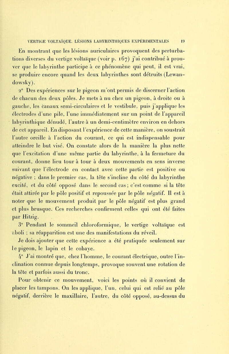 En montrant que les lésions auriculaires provoquent des perturba- tions diverses du vertige voltaïque (voir p. 167) j'ai contribué à prou- ver que le labyrinthe participe à ce phénomène qui peut, il est vrai, se produire encore quand les deux labyrinthes sont déti'uits (Lev\^an- dowsky). 2 Des expériences sur le pigeon m'ont permis de discerner l'action de chacun des deux pôles. Je mets à nu chez un pigeon, à droite ou à gauche, les canaux semi-cii'culaires et le vestibule, puis j'applique les électrodes d'une pile, l'une immédiatement sur un point de l'appareil labyrinthique dénudé, l'autre à un demi-centimètre environ en dehors de cet appareil. En disposant l'expérience de cette manière, on soustrait l'autre oreille à l'action du courant, ce qui est indispensable pour atteindre le but visé. On constate alors de la manière la plus nette que l'excitation d'une même partie du labyrinthe, à la fermeture du courant, donne lieu tour à tour à deux mouvements en sens inverse suivant que l'électrode en contact avec cette partie est positive ou négative ; dans le premier cas, la tête s'incline du côté du labyrinthe excité, et du côté opposé dans le second cas ; c'est comme si la tête était attirée par le pôle positif et repoussée par le pôle négatif. Il est à noter que le mouvement produit par le pôle négatif est plus grand et plus brusque. Ces recherches confirment celles qui ont été faites par Hitzig. 3 Pendant le sommeil chloroformique, le vertige voltaïque est aboli ; sa réapparition est une des manifestations du réveil. Je dois ajouter que cette expérience a été pratiquée seulement sur le pigeon, le lapin et le cobaye. 4° J'ai montré que, chez l'homme, le courant électrique, outre l in- clination connue depuis longtemps, provoque souvent une rotation de la tête et parfois aussi du tronc. Pour obtenir ce mouvement, voici les points où il convient de placer les tampons. On les applique, l'un, celui qui est relié au pôle négatif, derrière le maxillaire, l'autre, du côté opposé, au-dessus du