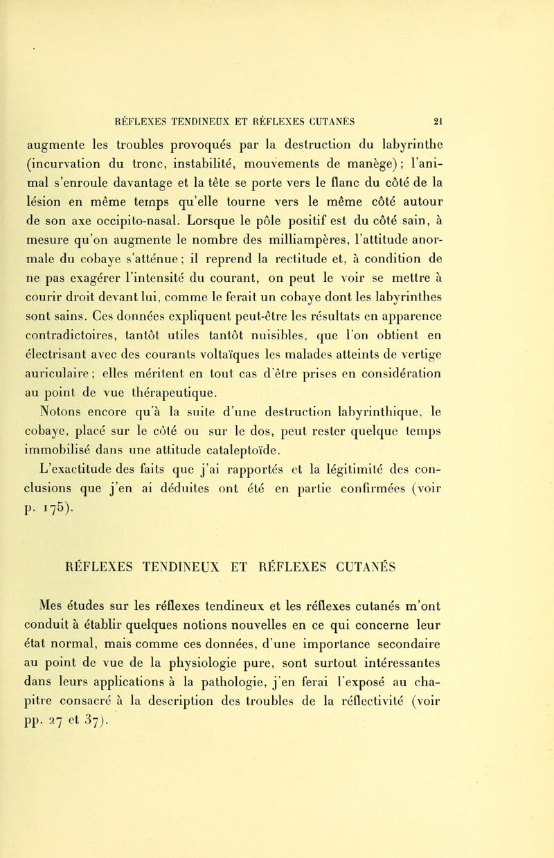 augmente les troubles provoqués par la destruction du labyrinthe (incurvation du tronc, instabilité, mouvements de manège) ; l'ani- mal s'enroule davantage et la tête se porte vers le flanc du côté de la lésion en même temps qu'elle tourne vers le même côté autour de son axe occipito-nasal. Lorsque le pôle positif est du côté sain, à mesure qu'on augmente le nombre des milliampères, l'attitude anor- male du cobaye s'atténue ; il reprend la rectitude et, à condition de ne pas exagérer l'intensité du courant, on peut le voir se mettre à courir droit devant lui, comme le ferait un cobaye dont les labyrinthes sont sains. Ces données expliquent peut-être les résultats en apparence contradictoires, tantôt utiles tantôt nuisibles, que I on obtient en électrisant avec des courants voltaïques les malades atteints de vertige auriculaire ; elles méritent en tout cas d'être prises en considération au point de vue thérapeutique. Notons encore qu'à la sviite d'une destruction labyrinthique, le cobaye, placé sur le côté ou sur le dos, peut rester quelque temps immobilisé dans une attitude cataleptoïde. L'exactitude des faits que j'ai rapportés et la légitimité des con- clusions que j'en ai déduites ont été en partie confirmées (voir p. 175). RÉFLEXES TENDINEUX ET RÉFLEXES CUTANÉS Mes études sur les réflexes tendineux et les réflexes cutanés m'ont conduit à établir quelques notions nouvelles en ce qui concerne leur état normal, mais comme ces données, d'une importance secondaire au point de vue de la physiologie pure, sont surtout intéressantes dans leurs applications à la pathologie, j'en ferai l'exposé au cha- pitre consacré à la description des troubles de la réflectivité (voir pp. 27 et 37).