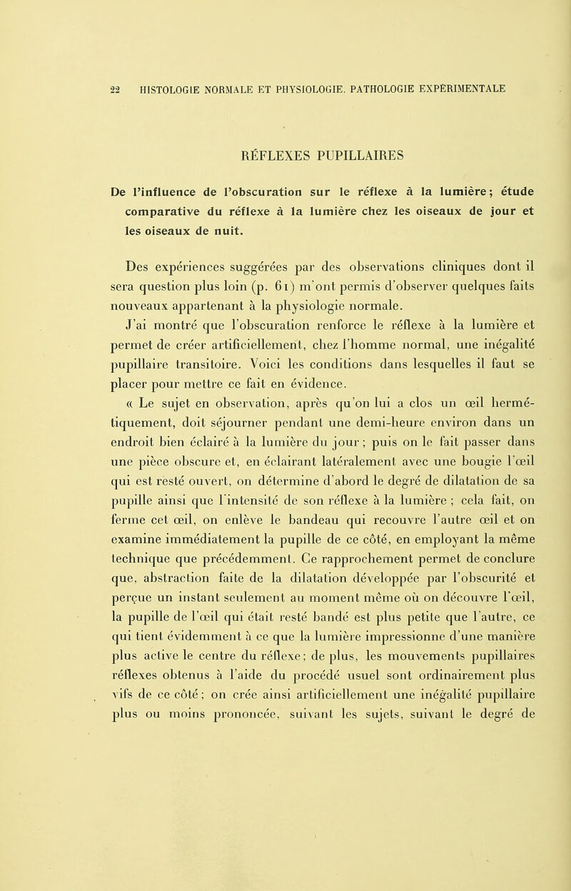 RÉFLEXES PUPILLAIRES De l'influence de l'obscuration sur le réflexe à la lumière ; étude comparative du réflexe à la lumière chez les oiseaux de Jour et les oiseaux de nuit. Des expériences suggérées par des observations cliniques dont il sera question plus loin (p. 6i) m'ont permis d'observer quelques faits nouveaux appartenant à la physiologie normale. J'ai montré que l'obscuration renforce le réflexe à la lumière et permet de créer artificiellement, chez l'homme normal, une inégalité pupillaire transitoire. Voici les conditions dans lesquelles il faut se placer pour mettre ce fait en évidence. (( Le sujet en observation, après qu'on lui a clos un œil hermé- tiquement, doit séjourner pendant une demi-heure environ dans un endroit bien éclairé à la lumière du jour ; puis on le fait passer dans une pièce obscure et, en éclairant latéralement avec une bougie l'œil qui est resté ouvert, on détermine d'abord le degré de dilatation de sa pupille ainsi que 1 intensité de son réflexe à la lumière ; cela fait, on ferme cet œil, on enlève le bandeau qui recouvi^e l'autre œil et on examine immédiatement la pupille de ce côté, en employant la même technique que précédemment. Ce rapprochement permet de conclure que, abstraction faite de la dilatation développée par l'obscurité et perçue un instant seulement au moment même oii on découvre l'œil, la pupille de l'œil qui était resté bandé est plus petite que l'autre, ce qui tient évidemment à ce que la lumière impressionne d'une manière plus active le centre du réflexe; de plus, les mouvements pupillaires réflexes obtenus à l'aide du procédé usuel sont ordinairement plus vifs de ce côté ; on crée ainsi artificiellement une inégalité pupillaire plus ou moins prononcée, suivant les sujets, suivant le degré de
