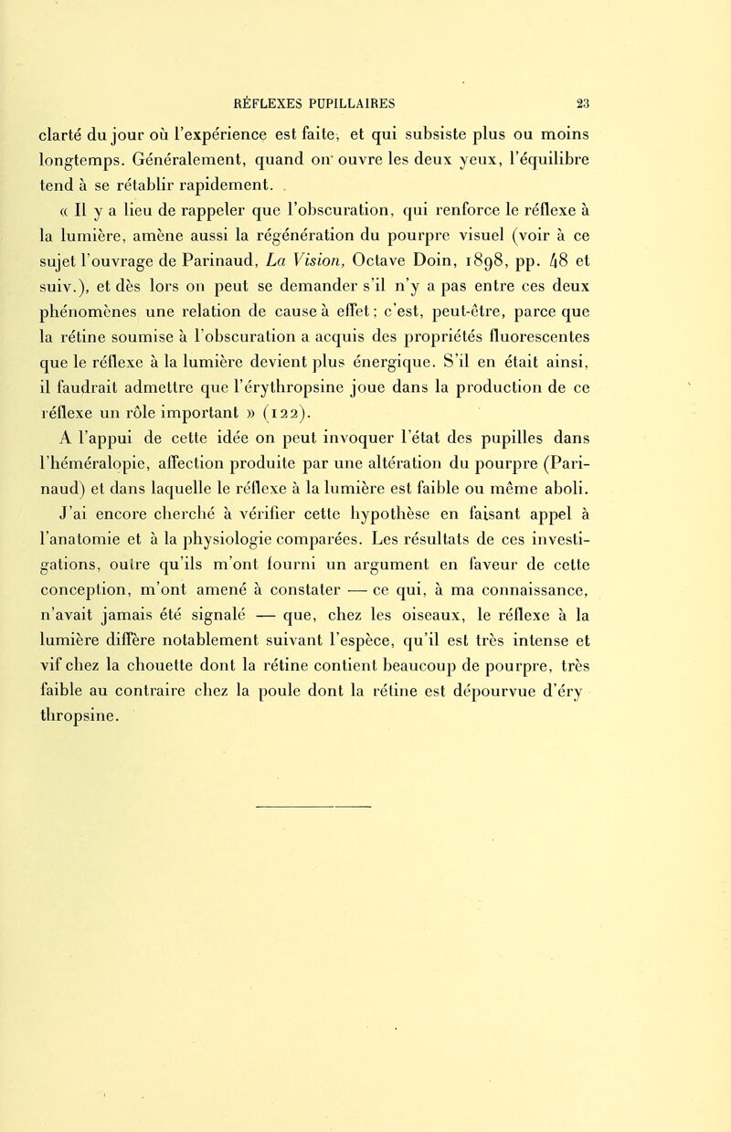 clarté du jour où l'expérience est faite, et qui subsiste plus ou moins longtemps. Généralement, quand on'ouvre les deux yeux, l'équilibre tend à se rétablir rapidement. (( Il y a lieu de rappeler que l'obscuration, qui renforce le réflexe à la lumière, amène aussi la régénération du pourpre visuel (voir à ce sujet l'ouvrage de Parinaud, La Vision, Octave Doin, 1898, pp. [18 et suiv.), et dès lors on peut se demander s'il n'y a pas entre ces deux phénomènes une relation de cause à effet; c'est, peut-être, parce que la rétine soumise à l'obscuration a acquis des propriétés fluorescentes que le réflexe à la lumière devient plus énergique. S'il en était ainsi, il faudrait admettre que l'érythropsine joue dans la production de ce réflexe un rôle important » (122). A l'appui de cette idée on peut invoquer l'état des pupilles dans l'héméralopie, affection produite par une altération du pourpi-e (Pari- naud) et dans laquelle le réflexe à la lumière est faible ou même aboli. J'ai encore cbercbé à vérifier cette hypothèse en faisant appel à l'anatomie et à la physiologie comparées. Les résultats de ces investi- gations, outre qu'ils m'ont fourni un argument en faveur de cette conception, m'ont amené à constater ■—■ ce qui, à ma connaissance, n'avait jamais été signalé — que, chez les oiseaux, le réflexe à la lumière diffère notablement suivant l'espèce, qu'il est très intense et vif chez la chouette dont la rétine contient beaucoup de pourpre, très faible au contraire chez la poule dont la rétine est dépourvue d'éry thropsine.