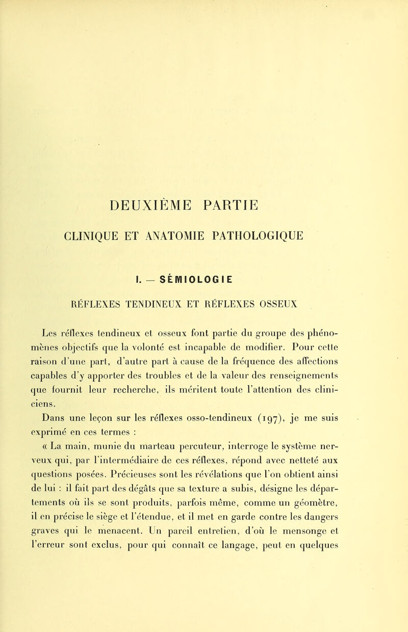 DEUXIÈME PARTIE CLINIQUE ET ANATOMIE PATHOLOGIQUE I. — SÉIVIIOLOGIE RÉFLEXES TENDINEUX ET RÉFLEXES OSSEUX Les réflexes tendineux et osseux font partie du groupe des phéno- mènes objectifs que la volonté est incapable de modifier. Pour cette raison d une part, d'autre part à cause de la fréquence des affections capables d'y apporter des troubles et de la valeur des renseignements que fournit leur recherche, ils méritent toute l'attention des clini- ciens. Dans une leçon sur les réflexes osso-tendineux (197), je me suis exprimé en ces termes : ({ La main, munie du marteau percuteur, interroge le système ner- veux qui, par l'intermédiaire de ces réflexes, répond avec netteté aux questions posées. Précieuses sont les révélations que l'on obtient ainsi de lui : il fait part des dégâts que sa texture a subis, désigne les dépar- tements où ils se sont produits, parfois même, comme un géomètre, il en précise le siège et l'étendue, et il met en garde contre les dangers graves qui le menacent. Un pareil entretien, d'oii le mensonge et l'erreur sont exclus, pour qui connaît ce langage, peut en quelques