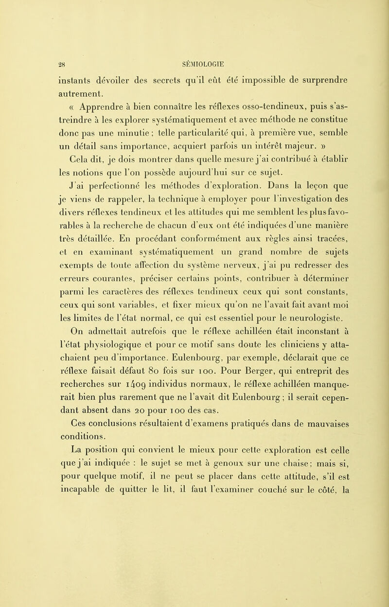 instants dévoiler des secrets qu'il eût été impossible de surprendre autrement. (( Apprendre à bien connaître les réflexes osso-tendineux, puis s'as- treindre à les explorer systématiquement et avec méthode ne constitue donc pas une minutie ; telle particularité qui, à première vue, semble un détail sans importance, acquiert parfois un intérêt majeur. » Cela dit, je dois montrer dans quelle mesure j'ai contribué à établir les notions que l'on possède aujourd'hui sur ce sujet. J ai perfectionné les méthodes d'exploration. Dans la leçon que je viens de rappeler, la technique à employer pour l'investigation des divers réflexes tendineux et les attitudes qui me semblent les plus favo- rables à la recherche de chacun d'eux ont été indiquées d'une manière très détaillée. En procédant conformément aux règles ainsi tracées, et en examinant systématiquement un grand nombre de sujets exempts de toute affection du système nerveux, j'ai pu redresser des erreurs courantes, préciser certains points, contribuer à déterminer parmi les caractères des réflexes tendineux ceux qui sont constants, ceux qui sont variables, et fixer mieux qu'on ne l'avait fait avant moi les limites de l'état normal, ce qui est essentiel pour le neurologiste. On admettait autrefois que le réflexe achilléen était inconstant à l'étal physiologique et pour ce motif sans doute les cliniciens y atta- chaient peu d'importance. Eulenboux'g, par exemple, déclarait que ce réflexe faisait défaut 80 fois sur 100. Pour Berger, qui entreprit des recherches sur i^og individus normaux, le réflexe achilléen manque- rait bien plus rarement que ne l'avait dit Eulenbourg ; il serait cepen- dant absent dans 20 pour 100 des cas. Ces conclusions résultaient d'examens pratiqués dans de mauvaises conditions. La position qui convient le mieux pour cette exploration est celle que j'ai indiquée : le sujet se met à genoux sur une chaise; mais si, pour quelque motif, il ne peut se placer dans cette attitude, s'il est incapable de quitter le lit, il faut l'examiner couché sur le côté, la