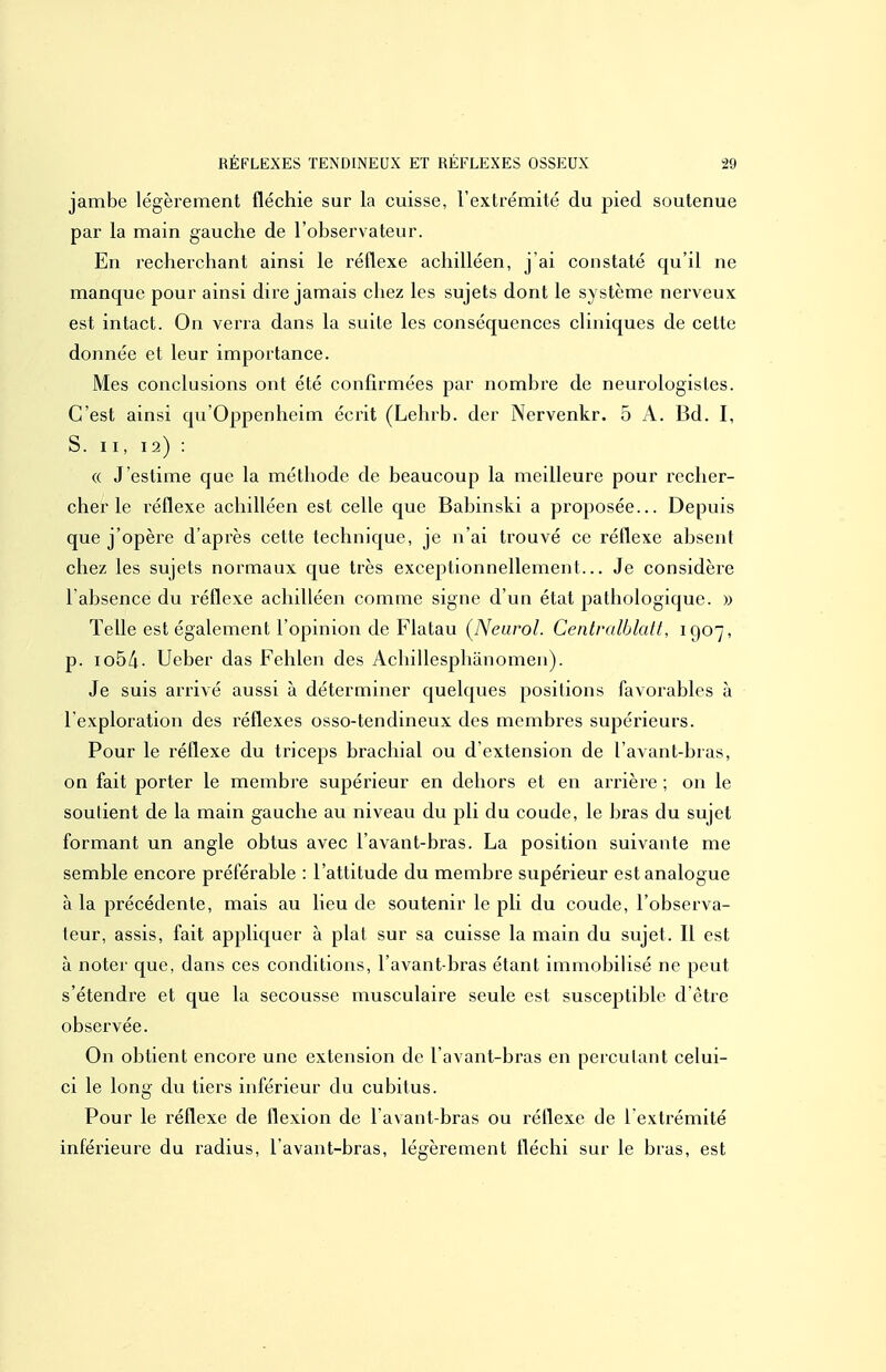 jambe légèrement fléchie sur la cuisse, l'extrémité du pied soutenue par la main gauche de l'observateur. En recherchant ainsi le réflexe achilléen, j'ai constaté qu'il ne manque pour ainsi dire jamais chez les sujets dont le système nerveux est intact. On verra dans la suite les conséquences cliniques de cette donnée et leur importance. Mes conclusions ont été confirmées par nombre de neurologistes. C'est ainsi qu'Oppenheim écrit (Lehrb. der Nervenkr. 5 A. Bd. I, S. II, 12) : « Jestime que la méthode de beaucoup la meilleure pour recher- cher le réflexe achilléen est celle que Babinski a proposée... Depuis que j'opère d'après cette technique, je n'ai trouvé ce réflexe absent chez les sujets normaux que très exceptionnellement... Je considère l'absence du réflexe achilléen comme signe d'un état pathologique. » Telle est également l'opinion de Flatau [Nearol. Centralblalt, 1907, p. lobk- Ueber das Fehlen des Achillesphanomen). Je suis arrivé aussi à déterminer quelques positions favorables à l'exploration des réflexes osso-tendineux des membres supérieurs. Pour le réflexe du triceps brachial ou d'extension de l avant-bras, on fait porter le membre supérieur en dehors et en arrière ; on le soutient de la main gauche au niveau du pli du coude, le bras du sujet formant un angle obtus avec l avant-bras. La position suivante me semble encore préférable : l'attitude du membre supérieur est analogue à la précédente, mais au lieu de soutenir le pli du coude, l'observa- teur, assis, fait appliquer à plat sur sa cuisse la main du sujet. Il est à noter que, dans ces conditions, l'avant-bras étant immobilisé ne peut s'étendre et que la secousse musculaire seule est susceptible d être observée. On obtient encore une extension de l avant-bras en percutant celui- ci le long du tiers inférieur du cubitus. Pour le réflexe de flexion de l avant-bras ou réflexe de l extrémité inférieure du radius, l'avant-bras, légèrement fléchi sur le bras, est