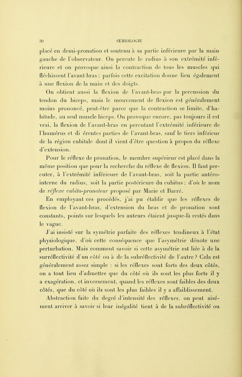 placé en demi-pronation et soutenu à sa partie inférieure par la main gauche de l'observateur. On percute le radius à son extrémité infé- rieure et on provoque ainsi la contraction de tous les muscles qui fléchissent l'avant-bras ; parfois cette excitation donne lieu également à une flexion de la main et des doigts. On obtient aussi la flexion de Tavant-bras par la percussion du tendon du biceps, mais le mouvement de flexion est généralement moins prononcé, peut-être parce que la contraction se limite, d'ha- bitude, au seul muscle biceps. On provoque encore, pas toujours il est vrai, la flexion de l avant-bras en percutant l'extrémité inférieure de l'humérus et di érentes parties de l avant-bras, sauf le tiers inférieur de la région cubitale dont il vient d'être question à propos du réflexe d'extension. Pour le réflexe de pronation, le membre supérieur est placé dans la même position que pour la recherche du réflexe de flexion. Il faut per- cuter, à l'extrémité inférieure de l'avant-bras, soit la partie antéro- interne du radius, soit la partie postérieure du cubitus ; d'où le nom de réflexe cuhito-pronateur proposé par Marie et Barré. En employant ces procédés, j'ai pu établir que les réflexes de flexion de l'avant-bras, d'extension du bras et de pronation sont constants, points sur lesquels les auteurs étaient jusque-là restés dans le vague. J ai insisté sur la symétrie parfaite des réflexes tendineux à l'état physiologique, d'oii cette conséquence que l'asymétrie dénote une perturbation. Mais comment savoir si cette asymétrie est liée à de la surréflectivité d'un côté ou à de la subréflectivité de l'autre ^ Cela est généralement assez simple : si les réflexes sont forts des deux côtés, on a tout lieu d'admettre que du côté on ils sont les plus forts il y a exagération, et inversement, quand les réflexes sont faibles des deux côtés, que du côté où ils sont les plus faibles il y a aflaiblissement. Abstraction faite du degré d'intensité des réflexes, on peut aisé- ment arriver à savoir si leur inégalité tient à de la subréflectivité ou