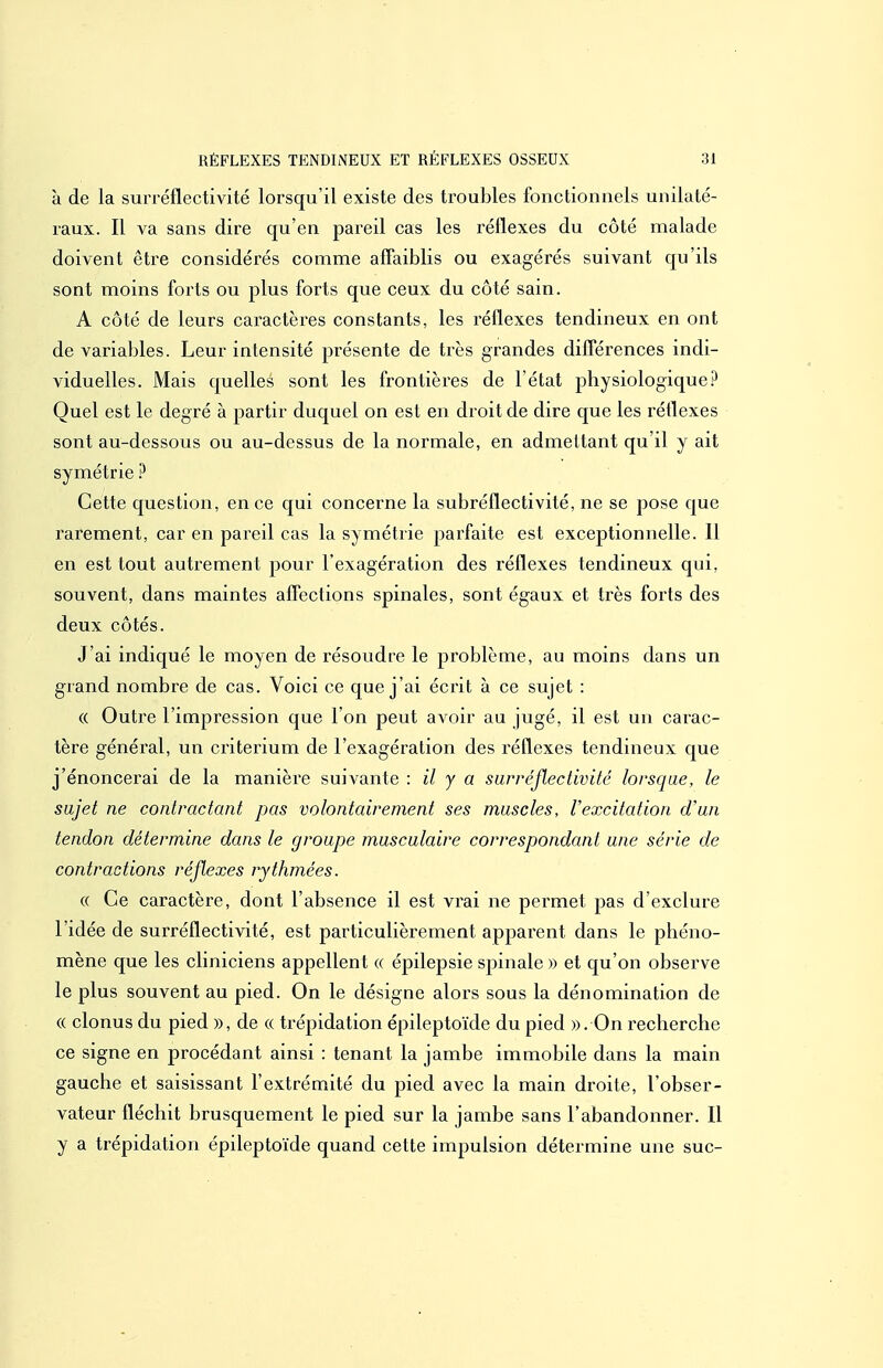 à de la surréflectivité lorsqu'il existe des troubles fonctionnels unilaté- raux. Il va sans dire qu'en pareil cas les réflexes du côté malade doivent être considérés comme affaiblis ou exagérés suivant qu'ils sont moins forts ou plus forts que ceux du côté sain. A côté de leurs caractères constants, les réflexes tendineux en ont de variables. Leur intensité présente de très grandes différences indi- viduelles. Mais quelles sont les frontières de l'état physiologique.^^ Quel est le degré à partir duquel on est en droit de dire que les réflexes sont au-dessous ou au-dessus de la normale, en admettant qu'il y ait symétrie ? Cette question, en ce qui concerne la subréflectivité, ne se pose que rarement, car en pareil cas la symétrie parfaite est exceptionnelle. Il en est tout autrement pour l'exagération des réflexes tendineux qui, souvent, dans maintes aflCections spinales, sont égaux et très foiis des deux côtés. J'ai indiqué le moyen de résoudre le problème, au moins dans un grand nombre de cas. Voici ce que j'ai écrit à ce sujet : (( Outre l'impression que l'on peut avoir au jugé, il est un carac- tère général, un critérium de l'exagération des réflexes tendineux que j'énoncerai de la manière suivante : il y a surréflectivité lorsque, le sujet ne contractant pas volontairement ses muscles, l'excitation d'un tendon détermine dans le groupe musculaire correspondant une série de contractions réflexes rythmées. « Ce caractère, dont l'absence il est vrai ne permet pas d'exclure l'idée de surréflectivité, est particulièrement apparent dans le phéno- mène que les cliniciens appellent « épilepsie spinale » et qu'on observe le plus souvent au pied. On le désigne alors sous la dénomination de « clonus du pied », de « trépidation épileptoïde du pied ». On recherche ce signe en procédant ainsi : tenant la jambe immobile dans la main gauche et saisissant l'extrémité du pied avec la main droite, l'obser- vateur fléchit brusquement le pied sur la jambe sans l'abandonner. Il y a trépidation épileptoïde quand cette impulsion détermine une suc-