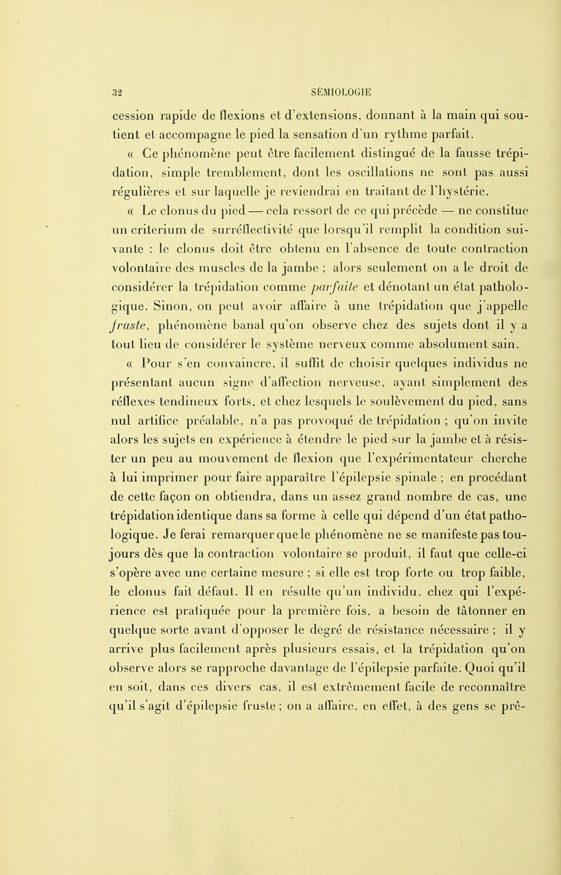 cession rapide de flexions et d'extensions, donnant à la main qui sou- tient et accompagne le pied la sensation d'un rythme parfait. « Ce phénomène peut être facilement distingué de la fausse trépi- dation, simple tremblement, dont les oscillations ne sont pas aussi régulières et sur laquelle je reviendrai en traitant de l'hystérie. « Le clonus du pied — cela ressoii de ce qui précède — ne constitue un critérium de surréflectivité que lorsqu'il remplit la condition sui- vante : le clonus doit être obtenu en l'absence de toute contraction volontaire des muscles de la jambe ; alors seulement on a le droit de considérer la trépidation comme parfaite et dénotant un état patholo- gique. Sinon, on peut avoir affaire à une trépidation que j appelle Jruste, phénomène banal qu'on observe chez des sujets dont il y a tout lieu de considérer le système nerveux comme absolument sain. « Pour s'en convaincre, il suffit de choisir quelques individus ne présentant aucun signe d'afFection nerveuse, ayant simplement des réflexes tendineux forts, et chez lesquels le soulèvement du pied, sans nul ai'tifice préalable, n'a pas provoqué de trépidation ; qu'on invite alors les sujets en expérience à étendre le pied sur la jambe et à résis- ter un peu au mouvement de flexion que l'expérimentateur cherche à lui imprimer pour faire apparaître l'épilepsie spinale ; en procédant de cette façon on obtiendra, dans un assez grand nombre de cas, une trépidation identique dans sa forme à celle qui dépend d'un état patho- logique. Je ferai remarquer que le phénomène ne se manifeste pas tou- jours dès que la contraction volontaire se produit, il faut que celle-ci s'opère avec une certaine mesure ; si elle est trop forte ou trop faible, le clonus fait défaut. Il en résulte qu'un individu, chez qui l'expé- rience est pratiquée pour la première fois, a besoin de tâtonner en quelque sorte avant d'opposer le degré de résistance nécessaire ; il y arrive plus facilement après plusieurs essais, et la trépidation qu'on observe alors se rapproche davantage de l'épilepsie parfaite. Quoi qu'il en soit, dans ces divers cas, il est extrêmement facile de reconnaître qu'il s'agit d'épilepsie fruste ; on a atfaire, en effet, à des gens se prê-