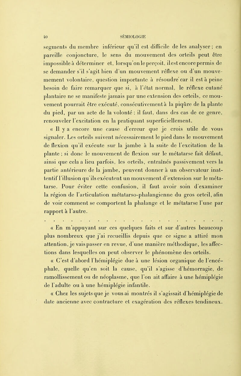 segments du membre inférieur qu'il est difficile de les analyser ; en pareille conjoncture, le sens du mouvement des orteils peut être impossible à déterminer et, lorsqu'on le perçoit, ilest encore permis de se demander s'il s'agit bien d'un mouvement réflexe ou d'un mouve- mement volontaire, question importante à résoudre car il est à peine besoin de faire remarquer que si, à l'état normal, le réflexe cutané plantaire ne se manifeste jamais par une extension des orteils, ce mou- vement pourrait être exécuté, consécutivement à la piqûre de la plante du pied, par un acte de la volonté ; il faut, dans des cas de ce genre, renouveler l'excitation en la pratiquant superficiellement. (( Il y a encore une cause d'erreur que je crois utile de vous signaler. Les orteils suivent nécessairement le pied dans le mouvement de flexion qu'il exécute sur la jambe à la suite de l'excitation de la plante ; si donc le mouvement de flexion sur le métatarse fait défaut, ainsi que cela a lieu parfois, les orteils, entraînés passivement vers la partie antérieure de la jambe, peuvent donner à un observateur inat- tentif l'illusion qu'ils exécutent un mouvement d'extension sur le méta- tarse. Pour éviter cette confusion, il faut avoir soin d'examiner la région de l'articulation métatarso-phalangienne du gros orteil, afin de voir comment se comportent la phalange et le métatarse l'une par rapport à l'autre. « En m'appuyant sur ces quelques faits et sur d'autres beaucoup plus nombreux que j'ai recueillis depuis que ce signe a attiré mon attention, je vais passer en revue, d'une manière méthodique, les affec- tions dans lesquelles on peut observer le phénomène des orteils. (( C'est d'abord l'hémiplégie due à une lésion organique de l'encé- phale, quelle qu'en soit la cause, qu'il s'agisse d'hémorragie, de ramollissement ou de néoplasme, que l'on ait affaire à une hémiplégie de l'adulte ou à une hémiplégie infantile. « Chez les sujets que je vous ai montrés il s'agissait d'hémiplégie de date ancienne avec contracture et exagération des réflexes tendineux.