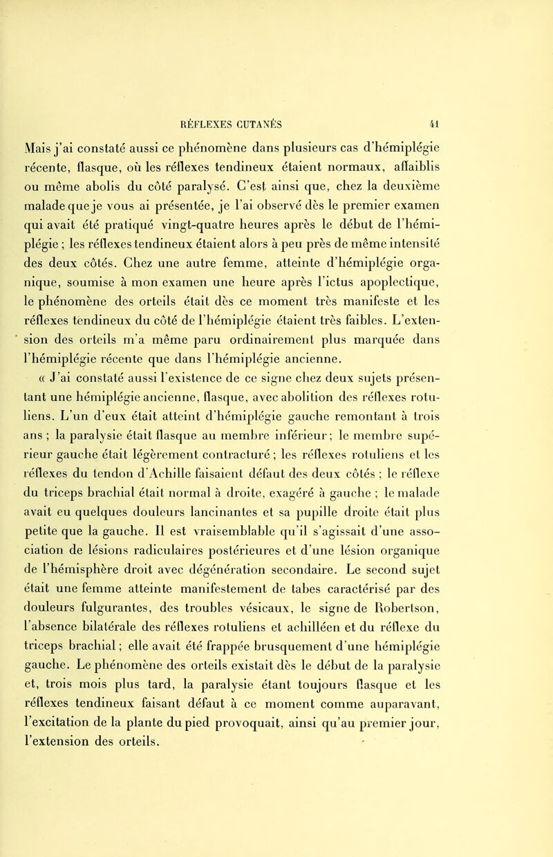 Mais j'ai constaté aussi ce phénomène dans plusieurs cas d'hémiplégie récente, flasque, où les réflexes tendineux étaient normaux, afiaiblis ou même abolis du côté paralysé. C'est ainsi que, chez la deuxième malade que je vous ai présentée, je l'ai observé dès le premier examen qui avait été pratiqué vingt-quatre heures après le début de l'hémi- plégie ; les réflexes tendineux étaient alors à peu près de même intensité des deux côtés. Chez une autre femme, atteinte d'hémiplégie orga- nique, soumise à mon examen une heure après l'ictus apoplectique, le phénomène des orteils était dès ce moment très manifeste et les réflexes tendineux du côté de l'hémiplégie étaient très faibles. L'exten- sion des orteils m'a même pax^u ordinairement plus marquée dans l'hémiplégie récente que dans l'hémiplégie ancienne. (( J'ai constaté aussi l existence de ce signe chez deux sujets présen- tant une hémiplégie ancienne, flasque, avec abolition des réflexes rotu- liens. L'un d'eux était atteint d'hémiplégie gauche remontant à trois ans ; la paralysie était flasque au membre inférieur; le membre supé- rieur gauche était légèrement contracturé ; les réflexes rotuliens et les réflexes du tendon d Achille faisaient défaut des deux côtés ; le réflexe du triceps brachial était normal à droite, exagéré à gauche ; le malade avait eu quelques douleurs lancinantes et sa pupille droite était plus petite que la gauche. Il est vraisemblable qu'il s'agissait d'une asso- ciation de lésions radiculaires postérieures et d'une lésion organique de l'hémisphère droit avec dégénération secondaire. Le second sujet était une femme atteinte manifestement de tabès caractérisé par des douleurs fulgurantes, des troubles vésicaux, le signe de Robertson, l'absence bilatérale des réflexes rotuliens et achilléen et du réflexe du triceps brachial ; elle avait été frappée brusquement d'une hémiplégie gauche. Le phénomène des orteils existait dès le début de la paralysie et, trois mois plus tard, la paralysie étant toujours flasque et les réflexes tendineux faisant défaut à ce moment comme auparavant, l'excitation de la plante du pied provoquait, ainsi qu'au premier jour, l'extension des orteils.