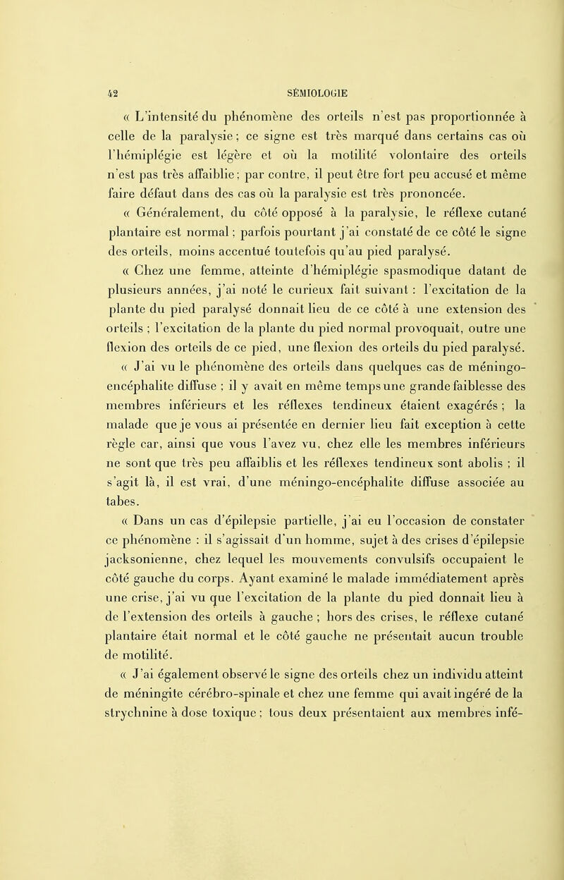 (( L'intensité du phénomène des orteils n'est pas proportionnée à celle de la paralysie ; ce signe est très marqué dans certains cas où l'hémiplégie est légère et où la motilité volontaire des orteils n'est pas très affaiblie; par contre, il peut être fort peu accusé et même faire défaut dans des cas où la paralysie est très prononcée. « Généralement, du côté opposé à la paralysie, le réflexe cutané plantaire est normal ; parfois pourtant j'ai constaté de ce côté le signe des orteils, moins accentué toutefois qu'au pied paralysé. « Chez une femme, atteinte d'hémiplégie spasmodique datant de plusieurs années, j'ai noté le curieux fait suivant : l'excitation de la plante du pied paralysé donnait lieu de ce côté à une extension des orteils ; l'excitation de la plante du pied normal provoquait, outre une flexion des orteils de ce pied, une flexion des orteils du pied paralysé. (( J'ai vu le phénomène des orteils dans quelques cas de méningo- encéphalite diffuse ; il y avait en même temps une grande faiblesse des membres inférieurs et les réflexes tendineux étaient exagérés ; la malade que je vous ai présentée en dernier lieu fait exception à cette règle car, ainsi que vous l'avez vu, chez elle les membres inférieurs ne sont que très peu affaiblis et les réflexes tendineux sont abolis ; il s'agit là, il est vrai, d'une méningo-encéphalite diffuse associée au tabès. « Dans un cas d'épilepsie partielle, j'ai eu l'occasion de constater ce phénomène : il s'agissait d'un homme, sujet à des crises d'épilepsie jacksonienne, chez lequel les mouvements convulsifs occupaient le côté gauche du corps. Ayant examiné le malade immédiatement après une crise, j'ai vu que l'excitation de la plante du pied donnait lieu à de l'extension des orteils à gauche ; hors des crises, le réflexe cutané plantaire était normal et le côté gauche ne présentait aucun trouble de motilité. (( J'ai également observé le signe des orteils chez un individu atteint de méningite cérébro-spinale et chez une femme qui avait ingéré de la strychnine à dose toxique ; tous deux présentaient aux membres infé-