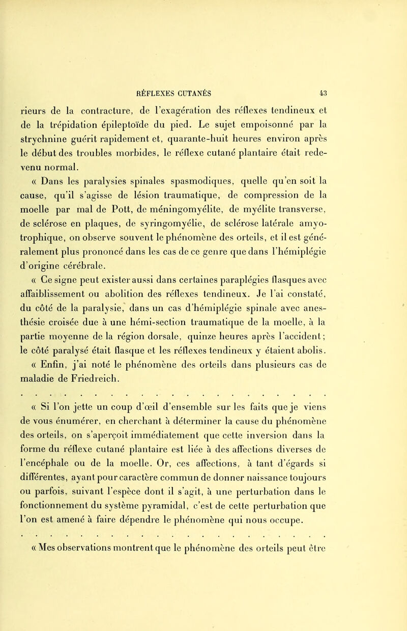 rieurs de la contracture, de l'exagération des réflexes tendineux et de la trépidation épileptoïde du pied. Le sujet empoisonné par la strychnine guérit rapidement et, quarante-huit heures environ après le déhut des troubles morbides, le réflexe cutané plantaire était rede- venu normal. (( Dans les paralysies spinales spasmodiques, quelle qu'en soit la cause, qu'il s'agisse de lésion traumatique, de compression de la moelle par mal de Pott, de méningomyélite, de myélite transverse, de sclérose en plaques, de syringomyélie, de sclérose latérale amyo- trophique, on observe souvent le phénomène des orteils, et il est géné- ralement plus prononcé dans les cas de ce genre que dans l'hémiplégie d'origine cérébrale. « Ce signe peut exister aussi dans certaines paraplégies flasques avec afTaiblissement ou abolition des réflexes tendineux. Je l'ai constaté, du côté de la paralysie, dans un cas d'hémiplégie spinale avec anes- thésie croisée due à une hémi-section traumatique de la moelle, à la partie moyenne de la région dorsale, quinze heures après l'accident; le côté paralysé était flasque et les réflexes tendineux y étaient abolis. (( Enfin, j'ai noté le phénomène des orteils dans plusieurs cas de maladie de Friedreich. « Si l'on jette un coup d'oeil d'ensemble sur les faits que je viens de vous énumérer, en cherchant à déterminer la cause du phénomène des orteils, on s'aperçoit immédiatement que cette inversion dans la forme du réflexe cutané plantaire est liée à des affections diverses de l'encéphale ou de la moelle. Or, ces affections, à tant d'égards si différentes, ayant pour caractère commun de donner naissance toujours ou parfois, suivant l'espèce dont il s'agit, à une perturbation dans le fonctionnement du système pyramidal, c'est de cette perturbation que l'on est amené à faire dépendre le phénomène qui nous occupe. « Mes observations montrent que le phénomène des orteils peut être