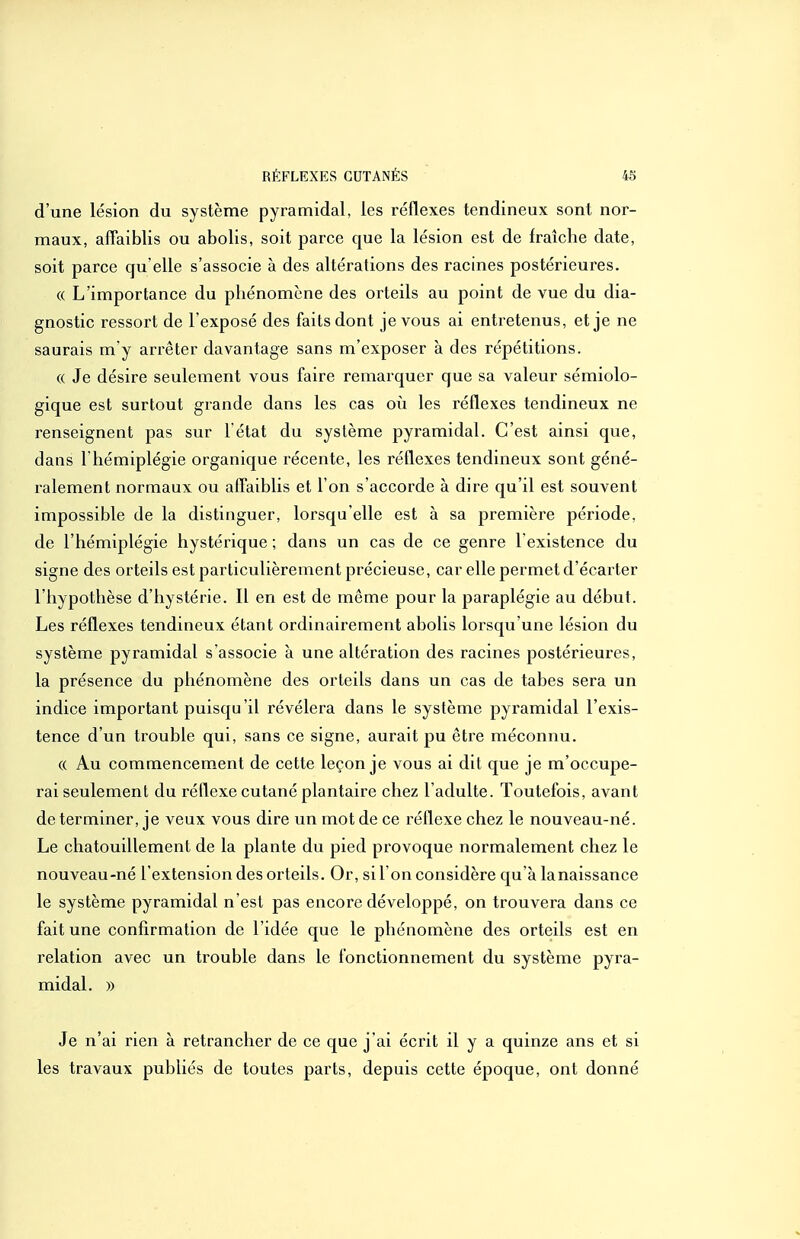 d'une lésion du système pyramidal, les réflexes tendineux sont nor- maux, affaiblis ou abolis, soit parce que la lésion est de fraîche date, soit parce qu'elle s'associe à des altérations des racines postérieures. (( L'importance du phénomène des orteils au point de vue du dia- gnostic ressort de l exposé des faits dont je vous ai entretenus, et je ne saurais m'y arrêter davantage sans m'exposer a des répétitions. (( Je désire seulement vous faire remarquer que sa valeur sémiolo- gique est surtout grande dans les cas oii les réflexes tendineux ne renseignent pas sur l'état du système pyramidal. C'est ainsi que, dans l'hémiplégie organique récente, les réflexes tendineux sont géné- ralement normaux ou affaiblis et l'on s'accorde à dire qu'il est souvent impossible de la distinguer, lorsqu'elle est à sa première période, de l'hémiplégie hystérique ; dans un cas de ce genre 1 existence du signe des orteils est particulièrement précieuse, car elle permet d'écarter l'hypothèse d'hystérie. Il en est de même pour la paraplégie au début. Les réflexes tendineux étant ordinairement abolis lorsqu'une lésion du système pyramidal s'associe à une altération des racines postérieures, la présence du phénomène des orteils dans un cas de tabès sera un indice important puisqu'il révélera dans le système pyramidal l'exis- tence d'un trouble qui, sans ce signe, aurait pu être méconnu. (( Au commencement de cette leçon je vous ai dit que je m'occupe- rai seulement du réflexe cutané plantaire chez l'adulte. Toutefois, avant déterminer, je veux vous dire un mot de ce réflexe chez le nouveau-né. Le chatouillement de la plante du pied provoque normalement chez le nouveau-né l'extension des orteils. Or, si l'on considère qu'à lanaissance le système pyramidal n'est pas encore développé, on trouvera dans ce fait une confirmation de l'idée que le phénomène des orteils est en relation avec un trouble dans le fonctionnement du système pyra- midal. )) Je n'ai rien à retrancher de ce que j'ai écrit il y a quinze ans et si les travaux publiés de toutes parts, depuis cette époque, ont donné