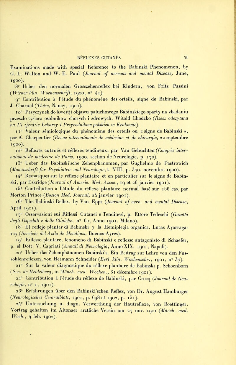 Examinations made with spécial Référence to the Babinski Phenomenon, by G. L. Wallon and W. E. Paul (Journal of nervous and mental Disease, June, 1900)- 8° Ueber den normalen Grosszehenreflex bel Rindern, von Fritz Passini ÇWiener klin. Wochenschrift, 1900, n 9 Contribution à l'étude du phénomène des orteils, signe de Babinski, par J. Charuel (Thèse, Nancy, 1900). 10° Przyczynek do kwestji objawu paluchowego Babinskiego oparty na zbadaniu przeszlo tysiaca osobnikow chorych i zdrowycli. Witold Chodzko (Rzecz odczytana na IX zjezdzie Lekarzy i Przyrodnikow polskich iv Krakowiè). 11° Valeur sémiologique du phénomène des orteils ou « signe de Babinski », par A. Charpentier {Revue internationale de médecine et de chirurgie, 22 septembre 1900). 12° Réflexes cutanés et réflexes tendineux, par Van Gehuchten (Co/if^rès inter- national de médecine de Paris, igoo, section de Neurologie, p. 170). i3° Ueber das Babinski'sche Zehenphânomen, par Guglielmo de Pastrowich (Monaischrift fur Psychiatrie und Neurologie, t. VIII, p. 870, novembre 1900). 14 Remarques sur le réflexe plantaire et en particulier sur le signe de Babin- ski, par Eskridge(Jour/iciZ of Americ. Med. Assoc, ig et 36 janvier 1901). ib Contribution à l'étude du réflexe plantaire normal basé sur i56 cas, par Morton Prince (^Boston Med. Journal, 24 janvier 1901). 16 The Babinski Reflex, by Van Epps (Journal of nerv. and mental Disease, April 1901). 17° Osservazioni sui Riflessi Cutanei e Tendinesi, p. Ettore Tedeschi (Gazetta degli Ospedali e délie Cliniche, n° 60, Anno 1901, Milano). 18° El reflejo plantar di Babinski y la Hemiplegia organica. Lucas Ayarraga- ray (Servicio del Asilo de Mendigos, Buenos-Ayres). 19 Riflesso plantare, fenomeno di Babinski e reflesso antagonisto di Schaefer, p. el Dott. V. Capriati (Annali di Nevrologia, Anno XIX, 1901, Napoli). 20° Ueber das Zehenphânomen Babinski's. Ein Beitrag zur Lehre von den Fus- sohlenreflexen, von Hermann Schneider (Berl. klin. Wochenschr., 1901, n° 87). 21° Sur la valeur diagnostique du réflexe plantaire de Babinski p. Schoenborn (Soc. de Heidelberg, in Miinch. med. Wochen., 3i décembre 1901). 22° Contribution à l'étude du réflexe de Babinski, par Crocq (Journal de Neu- rologie, n° 1, 1901). 23° Erfahrungen ùber den Babinski'schen Reflex, von Dr. August Hamburger (Neurologisches Centralblatt, 1901, p. 698 et 1902, p. i5i). 24° Untersuchung u. diagn. Verwerthung der Hautreflexe, von Boettinger. Vortrag gehalten im Altonaer àrztliche Verein am 27 nov. 1901 (Miinch. med. Woch., 4 leb. 1902).