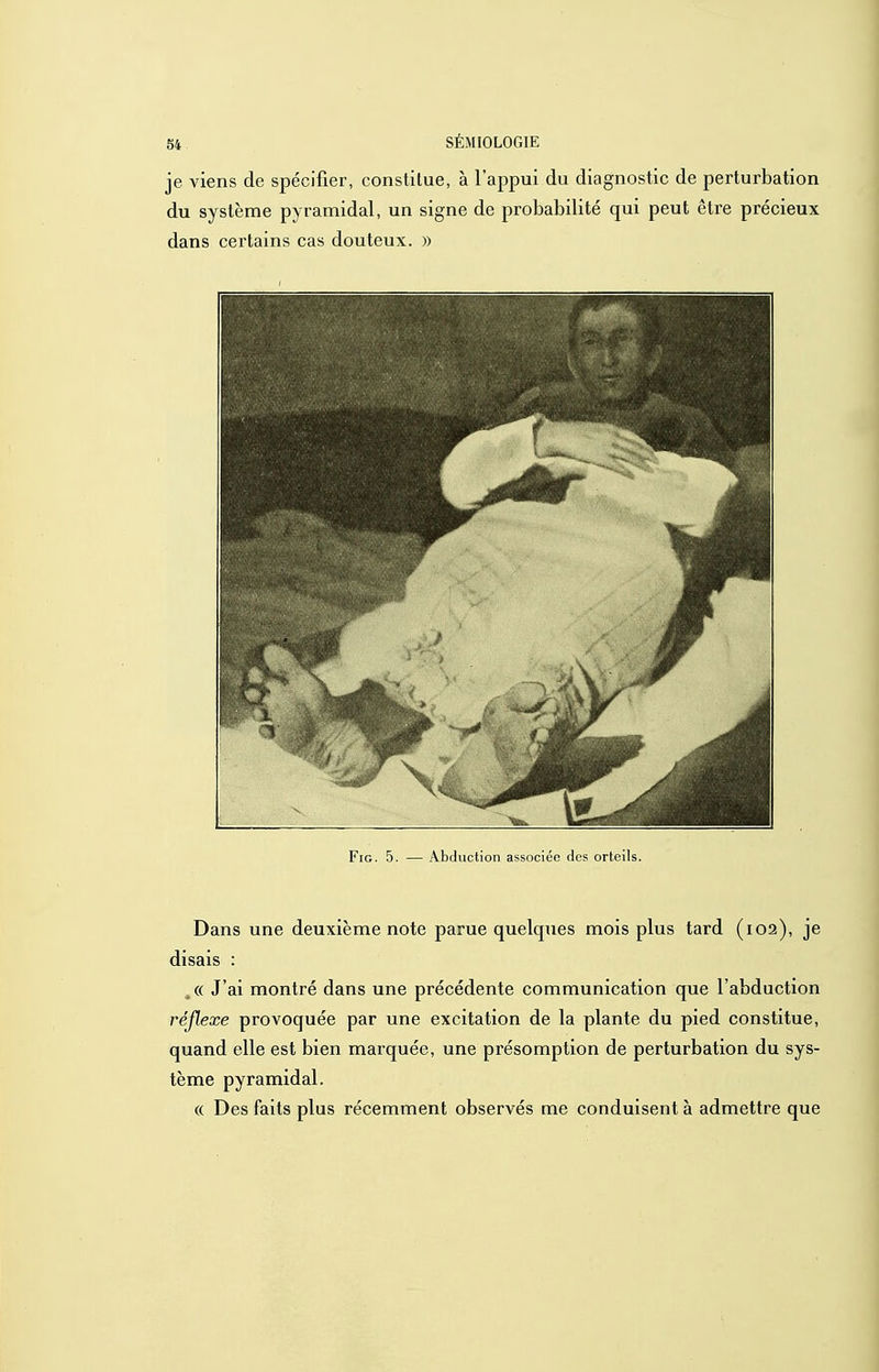 je viens de spécifier, constitue, à l'appui du diagnostic de perturbation du système pyramidal, un signe de probabilité qui peut être précieux dans certains cas douteux. » FiG. 5. — Abduction associée des orteils. Dans une deuxième note parue quelques mois plus tard (102), je disais : ,(( J'ai montré dans une précédente communication que l'abduction réflexe provoquée par une excitation de la plante du pied constitue, quand elle est bien marquée, une présomption de perturbation du sys- tème pyramidal. « Des faits plus récemment observés me conduisent à admettre que