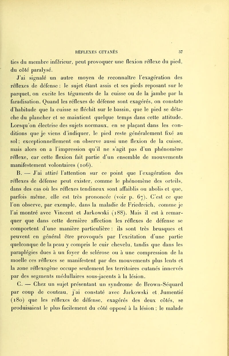 lies du membre inférieur, peut provoquer une flexion réflexe du pied, du côté paralysé. J'ai signalé un autre moyen de reconnaître l'exagération des réflexes de défense : le sujet étant assis et ses pieds reposant sur le parquet, on excite les téguments de la cuisse ou de la jambe par la faradisation. Quand les réflexes de défense sont exagérés, on constate d'habitude que la cuisse se fléchit sur le bassin, que le pied se déta- che du plancher et se maintient quelque temps dans cette attitude. Lorsqu'on électrise des sujets normaux, en se plaçant dans les con- ditions que je viens d'indiquer, le pied reste généralement fixé au sol; exceptionnellement on observe aussi une flexion de la cuisse, mais alors on a l'impression qu'il ne s'agit pas d'un phénomène réflexe, car cette flexion fait partie d'un ensemble de mouvements manifestement volontaires (io6). B. — J'ai attiré l'attention sur ce point que l'exagération des réflexes de défense peut exister, comme le phénomène des orteils, dans des cas où les réflexes tendineux sont afl'aiblis ou abolis et que, parfois même, elle est très prononcée (voir p. 67). C'est ce que l'on obsei've, par exemple, dans la maladie de Friedreich, comme je l'ai montré avec Vincent et Jarkowski (188). Mais il est à remar- quer que dans cette dernière affection les réflexes de défense se comportent d'une manière particulière : ils sont très brusques et peuvent en général être provoqués par l'excitation d'une partie quelconque de la peau y compris le cuir chevelu, tandis que dans les paraplégies dues à un foyer de sclérose ou à une compression de la moelle ces réflexes se manifestent par des mouvements plus lents et la zone réflexogène occupe seulement les territoires cutanés innervés par des segments médullaires sous-jacents à la lésion. C. — Chez un sujet présentant un syndrome de Brown-Séquard par coup de couteau, j'ai constaté avec Jarkowski et Jumentié (180) que les réflexes de défense, exagérés des deux côtés, se produisaient le plus facilement du côté opposé à la lésion ; le malade