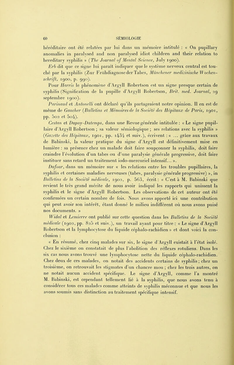 héréditaire ont été relatées par lui dans un mémoire intitulé : « On pupillary anomalies in paralysed and non paralysed idiot children and their relation to hereditary syphilis » (The Journal of Mental Science, July 1900). Erb dit que ce signe lui paraît indiquer quels système nerveux central est tou- ché par la syphilis (Zur Frûhdiagnoseder Tabès, Mûnchener medizinische Wochen- schrift, 1900, p. 990). Pour Harris le phénomène d'Argyll Robertson est un signe presque certain de syphilis (Signification de la pupille d'Argyll Robertson, Brit. med. Journal, 39 septembre 1900). Parinaud et Anionelli ont déclaré qu'ils partageaient notre opinion. Il en est de même de Gaucher (Bulletins et Mémoires de la Société des Hôpitaux de Paris, 1901, pp. 5o2 et 5o4)- Cestan et Dupuy-Dutenips, dans une Revue générale intitulée : «Le signe pupil- laire d'Argyll Robertson ; sa valeur sémiologique ; ses relations avec la syphilis » (Gazette des Hôpitaux, 1901, pp. i/i34 et suiv.), écrivent : « ... grâce aux travaux de Babinski, la valeur pratique du signe d'Argyll est définitivement mise en lumière : sa présence chez un malade doit faire soupçonner la syphilis, doit faire craindre l'évolution d'un tabès ou d'une paralysie générale progressive, doit faire instituer sans retard un traitement iodo-mercuriel intensif... ». Dufour, dans un mémoire sur « les relations entre les troubles pupillaires, la syphilis et certaines maladies nerveuses (tabès, paralysie générale progressive) », in Bulletins de la Société médicale, 1902, p. 563, écrit : « C'est à M. Babinski que revient le très grand mérite de nous avoir indiqué les rapports qui unissent la syphilis et le signe d'Argyll Robertson. Les observations de cet auteur ont été confirmées un certain nombre de fois. Nous avons apporté ici une contribution qui peut avoir son intérêt, étant donné le milieu indilférent où nous avons puisé nos documents. » Widal et Lemierre ont publié sur cette question dans les Bulletins de la Société médicale (1902, pp. 826 et suiv.), un travail ayant pour titre : « Le signe d'Argyll Robertson et la lymphocytose du liquide céphalo-rachidien » et dont voici la con- clusion : « En résumé, chez cinq malades sur six, le signe d'Argyll existait à l'état isolé. Chez le sixième on constatait de plus l'abolition des réflexes rotuliens. Dans les six cas nous avons trouvé une lymphocytose nette du liquide céphalo-rachidien. Chez deux de ces malades, on notait des accidents certains de syphilis; chez un troisième, on retrouvait les stigmates d'un chancre mou ; chez les trois autres, on ne notait aucun accident spécifique. Le signe d'Argyll, comme l'a montré M. Babinski, est cependant tellement lié à la syphilis, que nous avons tenu à considérer tous ces malades comme atteints de syphilis méconnue et que nous les avons soumis sans distinction au traitement spécifique intensif.