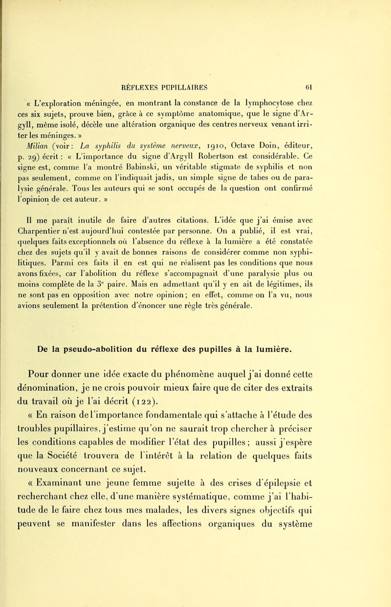 « L'exploration méningée, en montrant la constance de la lymphocytose chez ces six sujets, prouve bien, grâce à ce symptôme anatomique, que le signe d'Ar- gyll, même isolé, décèle une altération organique des centres nerveux venant irri- ter les méninges. » Milian (voir: La syphilis du système nerveux, 1910, Octave Doin, éditeur, p. 29) écrit : « L'importance du signe d'Argyll Robertson est considérable. Ce signe est, comme l'a montré Babinskl, un véritable stigmate de syphilis et non pas seulement, comme on l'indiquait jadis, un simple signe de tabès ou de para- lysie générale. Tous les auteurs qui se sont occupés de la question ont confirmé l'opinion de cet auteur. » Il me paraît inutile de faire d'autres citations. L'idée que j'ai émise avec Charpentier n'est aujourd'hui contestée par personne. On a publié, il est vrai, quelques faits exceptionnels où l'absence du réflexe à la lumière a été constatée chez des sujets qu'il y avait de bonnes raisons de considérer comme non syphi- litiques. Parmi ces faits il en est qui ne réalisent pas les conditions que nous avons fixées, car l'abolition du réflexe s'accompagnait d'une paralysie plus ou moins complète de la 3 paire. Mais en admettant qu'il y en ait de légitimes, ils ne sont pas en opposition avec notre opinion; en effet, comme on l'a vu, nous avions seulement la prétention d'énoncer une règle très générale. De la pseudo-abolition du réflexe des pupilles à la lumière. Pour donner une idée exacte du phénomène auquel j'ai donné cette dénomination, je ne crois pouvoir mieux faire que de citer des extraits du travail où je l'ai décrit (122). « En raison de l'importance fondamentale qui s'attache à l'étude des troubles pupillaires, j'estime qu'on ne saurait trop chercher à préciser les conditions capables de modifier l'état des pupilles ; aussi j'espère que la Société trouvera de l'intérêt à la relation de quelques faits nouveaux concernant ce sujet. (( Examinant une jeune femme sujette à des crises d'épilepsie et recherchant chez elle, d'une manière systématique, comme j'ai l'habi- tude de le faire chez tous mes malades, les divers signes objectifs qui peuvent se manifester dans les affections organiques du système