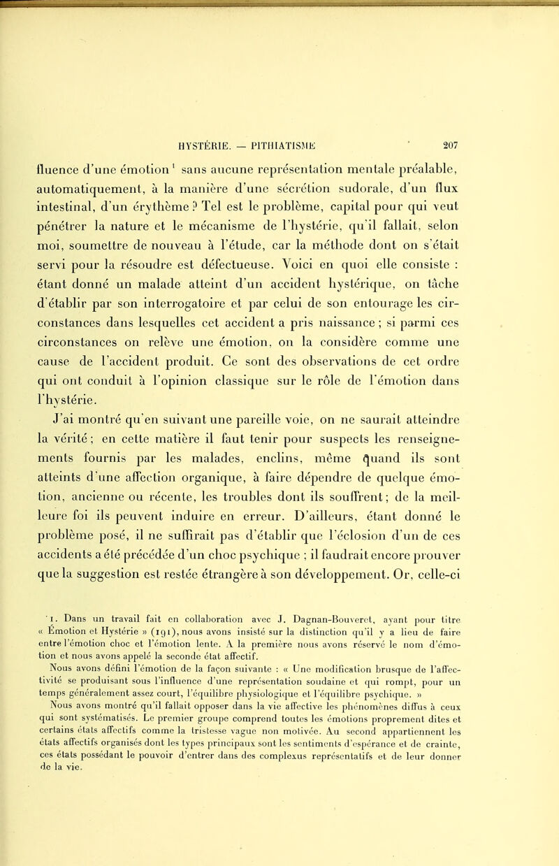 fluence d'une émotion' sans aucune représentation mentale préalable, automatiquement, à la manière d'une sécrétion sudorale, d'un flux intestinal, d'un érythème ? Tel est le problème, caj)ital pour qui veut pénétrer la nature et le mécanisme de l'hystérie, qu il fallait, selon moi, soumettre de nouveau à l'étude, car la méthode dont on s'était servi pour la résoudre est défectueuse. Voici en quoi elle consiste : étant donné un malade atteint d'un accident hystérique, on tâche d établir par son interrogatoire et par celui de son entourage les cir- constances dans lesquelles cet accident a pris naissance ; si parmi ces circonstances on relève une émotion, on la considère comme une cause de l'accident produit. Ce sont des observations de cet ordre qui ont conduit à l'opinion classique sur le rôle de l'émotion dans l'hystérie. J'ai montré qu en suivant une pareille voie, on ne saurait atteindre la vérité; en cette matière il faut tenir pour suspects les renseigne- ments fournis par les malades, enclins, même (^uand ils sont atteints d une afFection organique, à faire dépendre de quelque émo- tion, ancienne ou récente, les troubles dont ils souffrent; de la meil- leure foi ils peuvent induire en erreur. D'ailleurs, étant donné le problème posé, il ne suffirait pas d'établir que l'éclosion d'un de ces accidents a été précédée d'un choc psychique ; il faudrait encore prouver que la suggestion est restée étrangère à son développement. Or, celle-ci l. Dans un travail fait en collaboration avec J. Dagnan-Bouveret, ayant pour titre « Emotion et Hystérie » (igi),nou3 avons insisté sur la distinction qu'il y a lieu de faire entre l'émotion choc et l'émotion lente. A la première nous avons réservé le nom d'émo- tion et nous avons appelé la seconde état affectif. Nous avons défini l'émotion de la façon suivante : a Une modification brusque de l'aflec- tivité se produisant sous l'influence d'une représentation soudaine et qui rompt, pour un temps généralement assez court, l'équilibre physiologique et l'équilibre psychique. » Nous avons montré qu'il fallait opposer dans la vie affective les phénomènes diffus à ceux qui sont systématisés. Le premier groupe comprend toutes les émotions proprement dites et certains états affectifs comme la tristesse vague non motivée. Au second appartiennent les états affectifs organisés dont les types principaux sont les sentiments d'espérance et de crainte, ces états possédant le pouvoir d'entrer dans des complexus représentatifs et de leur donner de la vie.