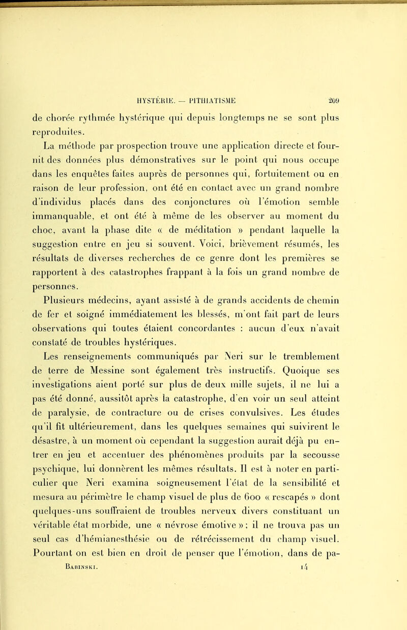de chorée rythmée hystérique qui depuis longtenq^s ne se sont plus reproduites. La méthode par prospection trouve une apphcation directe et four- nit des données plus démonstratives sur le point qui nous occupe dans les enquêtes faites auprès de personnes qui, fortuitement ou en raison de leur profession, ont été en contact avec un grand nombre d'individus placés dans des conjonctures oii l'émotion semble immanquable, et ont été à même de les observer au moment du choc, avant la phase dite « de méditation » pendant laquelle la suggestion entre en jeu si souvent. Voici, brièvement résumés, les résultats de diverses recherches de ce genre dont les premières se rapportent à des catastrophes frappant à la fois un grand nombre de personnes. Plusieurs médecins, ayant assisté à de grands accidents de chemin de fer et soigné immédiatement les blessés, m ont fait part de leurs observations qui toutes étaient concordantes : aucun d eux n'avait constaté de troubles hystériques. Les renseignements communiqués par Neri sur le tremblement de terre de Messine sont également très Instructifs. Quoique ses investigations aient porté sur plus de deux mille sujets, il ne lui a pas été donné, aussitôt après la catastrophe, d en voir un seul atteint de paralysie, de contracture ou de crises convulsives. Les études qu'il fit ultérieurement, dans les quelques semaines qui suivirent le désastre, à un moment où cependant la suggestion aurait déjà pu en- trer en jeu et accentuer des phénomènes produits par la secousse psychique, lui donnèrent les mêmes résultats. Il est à noter en parti- culier que Neri examina soigneusement l étal de la sensibilité et mesura au périmètre le champ visuel de plus de 600 « rescapés » dont quelques-uns souffraient de troubles nerveux divers constituant un véritable état morbide, une « névrose émotive » ; il ne trouva pas un seul cas d'hémianesthésie ou de rétrécissement du champ visueL Pourtant on est bien en droit de penser que l'émotion, dans de pa- Babinski. lll