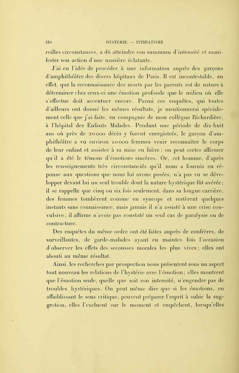 reilles circonstances, a dû atteindre son summum d'intensité et mani- fester son action d'une manière éclatante. J'ai eu l'idée de procéder à une information auprès des garçons damphithéâtre des divers hôpitaux de Paris. Il est incontestable, en effet, que la reconnaissance des morts par les parents est de nature à déterminer chez ceux-ci une émotion profonde que le milieu où elle s'efTectue doit accentuer encore. Parmi ces enquêtes, qui toutes d'ailleurs ont donné les mêmes résultats, je mentionnerai spéciale- ment celle que j'ai faite, en compagnie de mon collègue Richardière, à l'hôpital des Enfants Malades. Pendant une période de dix-huit ans 011 près de 20000 décès y furent enregistrés, le garçon d'am- phithéâtre a vu environ 10000 femmes venir reconnaître le corps de leur enfant et assister à sa mise en bière ; on peut certes affirmer qu'il a été le témoin d'émotions sincères. Or, cet homme, d'après les renseignements très circonstanciés qu'il nous a fournis en ré- ponse aux questions que nous lui avons posées, n'a pas vu se déve- lopper devant lui un seul trouble dont la nature hystéi'ique fût avérée ; il se rappelle que cinq ou six fois seulement, dans sa longue carrière, des femmes tombèrent comme en syncope et restèrent quelques instants sans connaissance, mais jamais il n'a assisté à une crise con- vulsive ; il affirme n'avoir pas constaté un seul cas de paralysie ou de contracture. Des enquêtes du même ordre ont été faites auprès de confrères, de surveillantes, de garde-malades ayant eu maintes fois l'occasion d observer les effets des secousses morales les plus vives ; elles ont abouti au même résultat. Ainsi, les recherches par prospection nous présentent sous un aspect tout nouveau les relations de l'hystérie avec l'émotion ; elles montrent que l'émotion seule, quelle que soit son intensité, n'engendre pas de troubles hystériques. On peut môme dire que si les émotions, en affaiblissant le sens critique, peuvent préparer l'esprit à subir la sug- gestion, elles l'excluent sur le moment et empêchent, lorsqu'elles